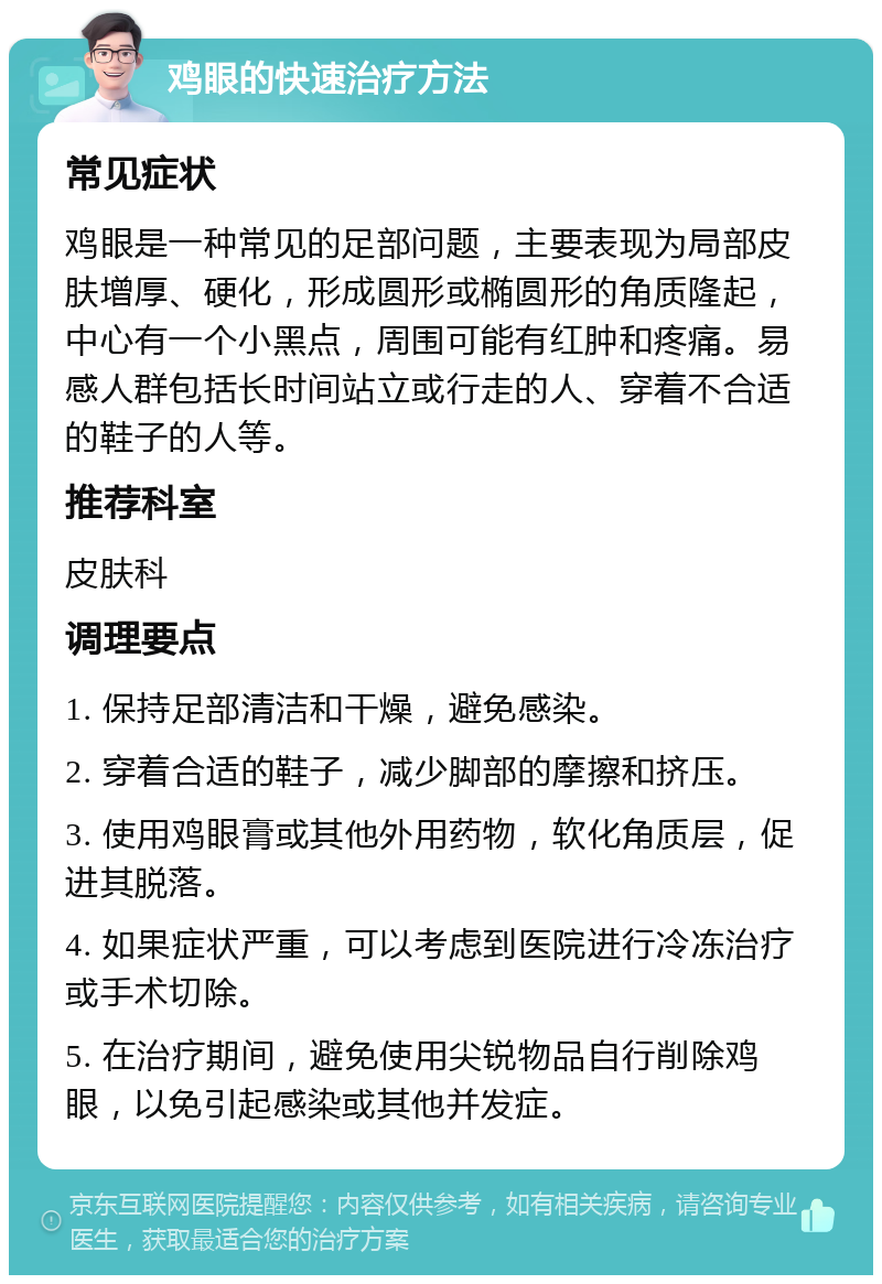 鸡眼的快速治疗方法 常见症状 鸡眼是一种常见的足部问题，主要表现为局部皮肤增厚、硬化，形成圆形或椭圆形的角质隆起，中心有一个小黑点，周围可能有红肿和疼痛。易感人群包括长时间站立或行走的人、穿着不合适的鞋子的人等。 推荐科室 皮肤科 调理要点 1. 保持足部清洁和干燥，避免感染。 2. 穿着合适的鞋子，减少脚部的摩擦和挤压。 3. 使用鸡眼膏或其他外用药物，软化角质层，促进其脱落。 4. 如果症状严重，可以考虑到医院进行冷冻治疗或手术切除。 5. 在治疗期间，避免使用尖锐物品自行削除鸡眼，以免引起感染或其他并发症。