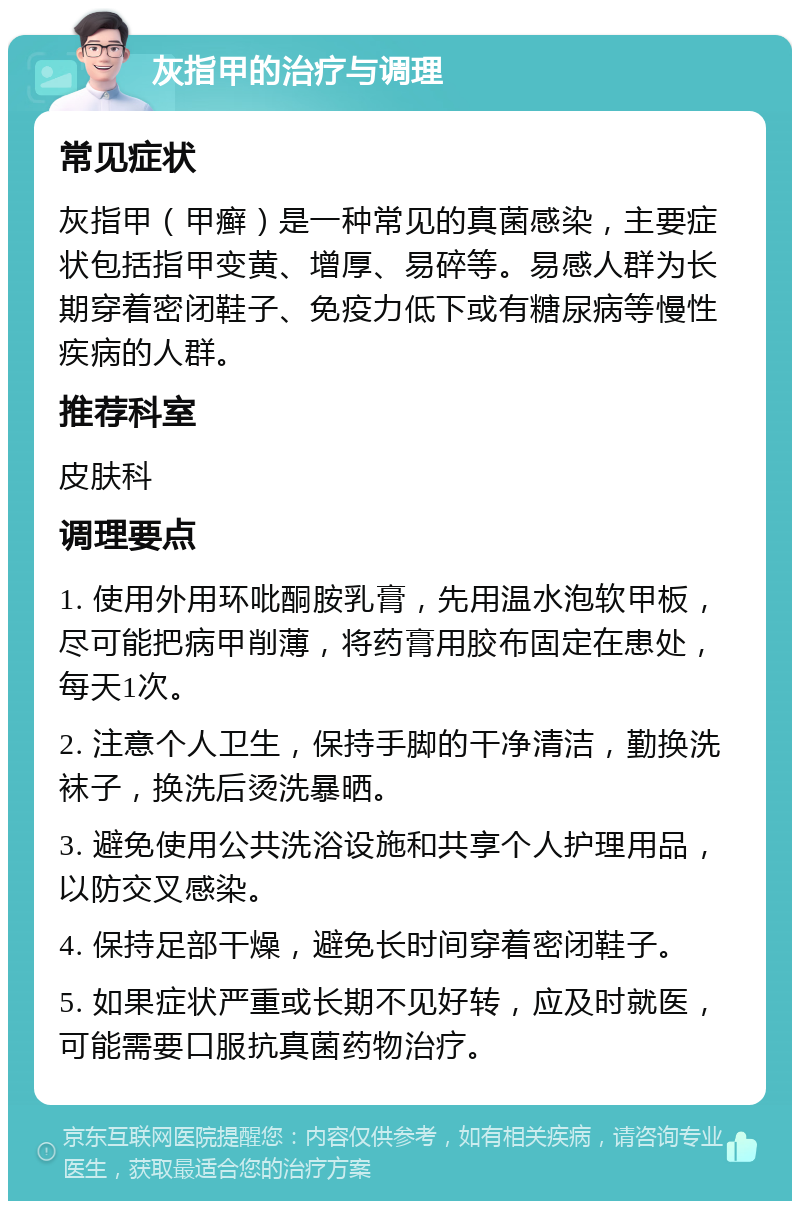 灰指甲的治疗与调理 常见症状 灰指甲（甲癣）是一种常见的真菌感染，主要症状包括指甲变黄、增厚、易碎等。易感人群为长期穿着密闭鞋子、免疫力低下或有糖尿病等慢性疾病的人群。 推荐科室 皮肤科 调理要点 1. 使用外用环吡酮胺乳膏，先用温水泡软甲板，尽可能把病甲削薄，将药膏用胶布固定在患处，每天1次。 2. 注意个人卫生，保持手脚的干净清洁，勤换洗袜子，换洗后烫洗暴晒。 3. 避免使用公共洗浴设施和共享个人护理用品，以防交叉感染。 4. 保持足部干燥，避免长时间穿着密闭鞋子。 5. 如果症状严重或长期不见好转，应及时就医，可能需要口服抗真菌药物治疗。