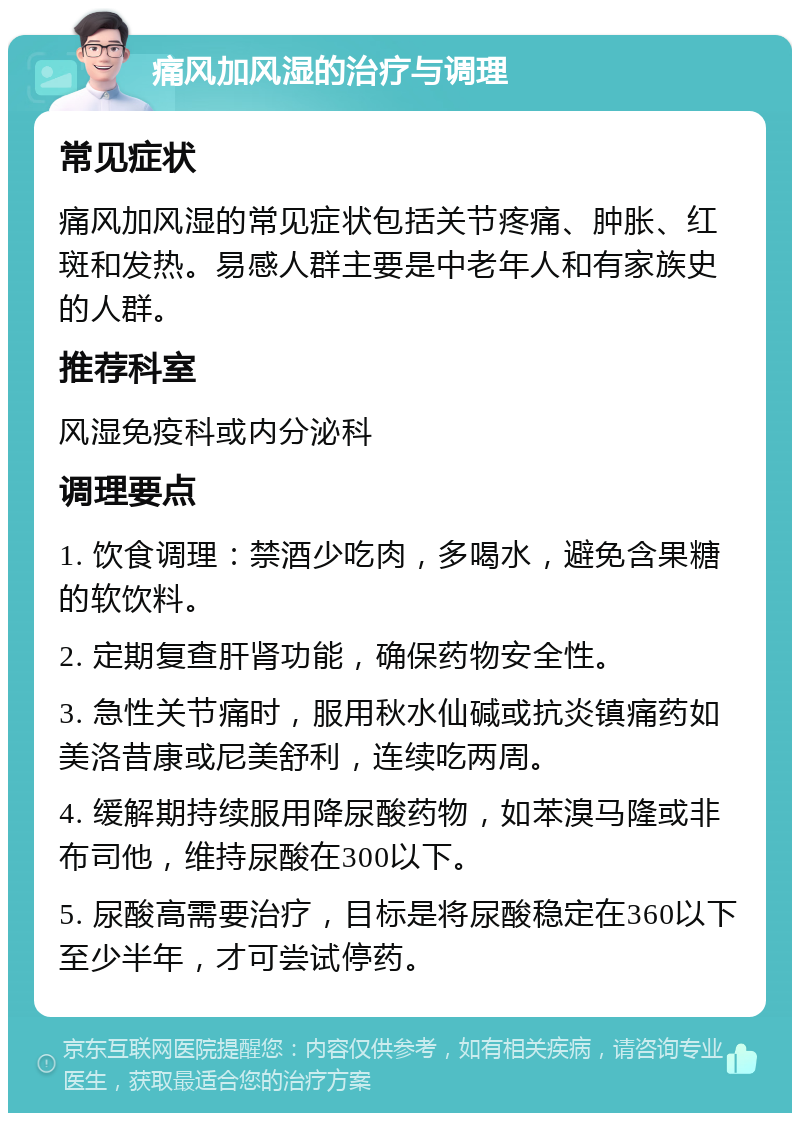 痛风加风湿的治疗与调理 常见症状 痛风加风湿的常见症状包括关节疼痛、肿胀、红斑和发热。易感人群主要是中老年人和有家族史的人群。 推荐科室 风湿免疫科或内分泌科 调理要点 1. 饮食调理：禁酒少吃肉，多喝水，避免含果糖的软饮料。 2. 定期复查肝肾功能，确保药物安全性。 3. 急性关节痛时，服用秋水仙碱或抗炎镇痛药如美洛昔康或尼美舒利，连续吃两周。 4. 缓解期持续服用降尿酸药物，如苯溴马隆或非布司他，维持尿酸在300以下。 5. 尿酸高需要治疗，目标是将尿酸稳定在360以下至少半年，才可尝试停药。