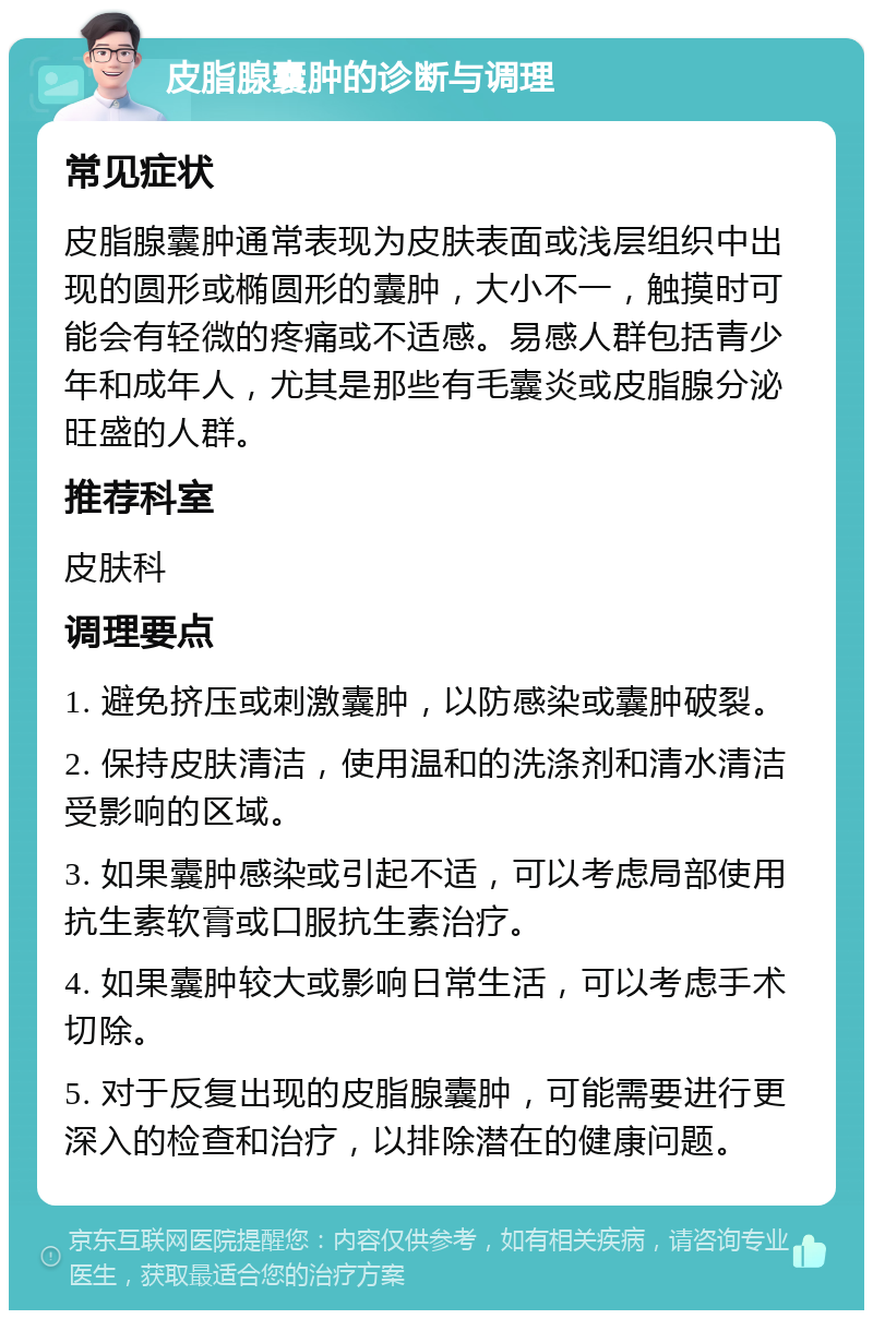 皮脂腺囊肿的诊断与调理 常见症状 皮脂腺囊肿通常表现为皮肤表面或浅层组织中出现的圆形或椭圆形的囊肿，大小不一，触摸时可能会有轻微的疼痛或不适感。易感人群包括青少年和成年人，尤其是那些有毛囊炎或皮脂腺分泌旺盛的人群。 推荐科室 皮肤科 调理要点 1. 避免挤压或刺激囊肿，以防感染或囊肿破裂。 2. 保持皮肤清洁，使用温和的洗涤剂和清水清洁受影响的区域。 3. 如果囊肿感染或引起不适，可以考虑局部使用抗生素软膏或口服抗生素治疗。 4. 如果囊肿较大或影响日常生活，可以考虑手术切除。 5. 对于反复出现的皮脂腺囊肿，可能需要进行更深入的检查和治疗，以排除潜在的健康问题。