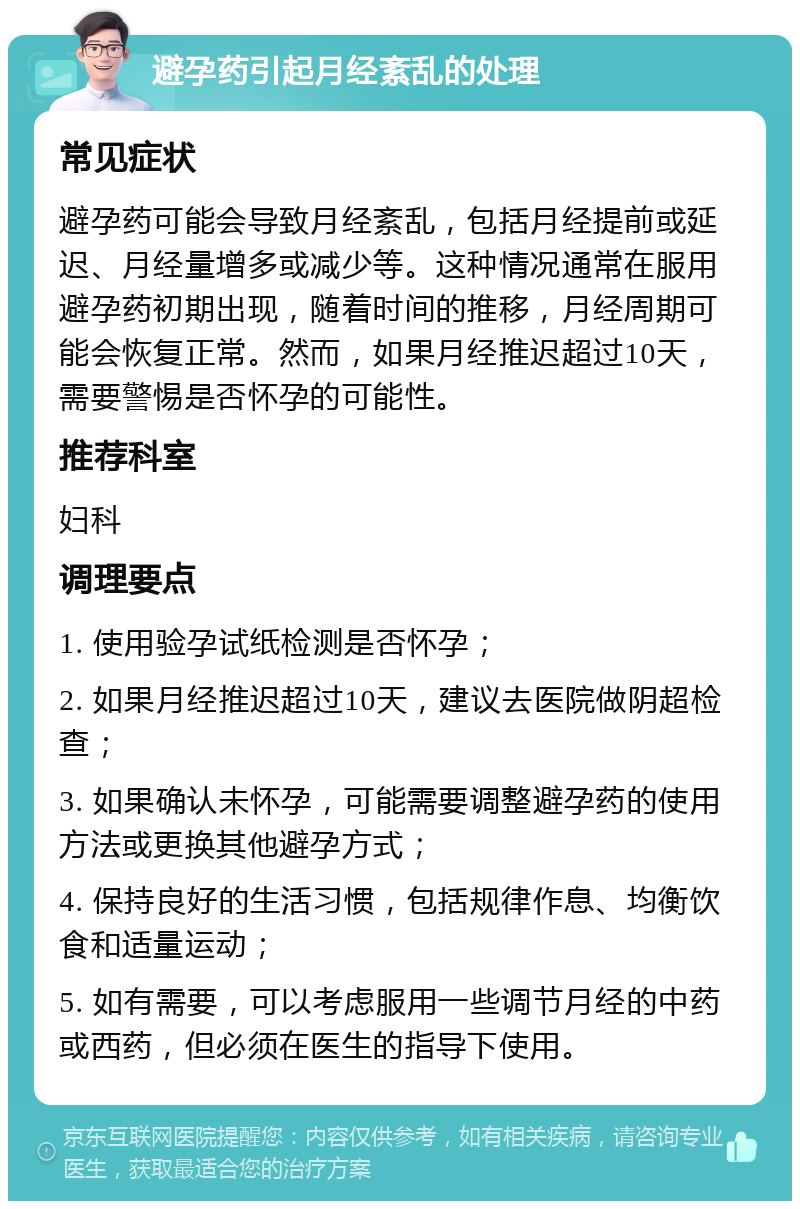 避孕药引起月经紊乱的处理 常见症状 避孕药可能会导致月经紊乱，包括月经提前或延迟、月经量增多或减少等。这种情况通常在服用避孕药初期出现，随着时间的推移，月经周期可能会恢复正常。然而，如果月经推迟超过10天，需要警惕是否怀孕的可能性。 推荐科室 妇科 调理要点 1. 使用验孕试纸检测是否怀孕； 2. 如果月经推迟超过10天，建议去医院做阴超检查； 3. 如果确认未怀孕，可能需要调整避孕药的使用方法或更换其他避孕方式； 4. 保持良好的生活习惯，包括规律作息、均衡饮食和适量运动； 5. 如有需要，可以考虑服用一些调节月经的中药或西药，但必须在医生的指导下使用。