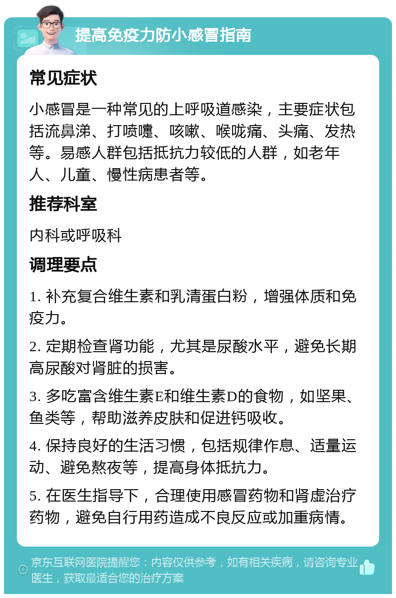 提高免疫力防小感冒指南 常见症状 小感冒是一种常见的上呼吸道感染，主要症状包括流鼻涕、打喷嚏、咳嗽、喉咙痛、头痛、发热等。易感人群包括抵抗力较低的人群，如老年人、儿童、慢性病患者等。 推荐科室 内科或呼吸科 调理要点 1. 补充复合维生素和乳清蛋白粉，增强体质和免疫力。 2. 定期检查肾功能，尤其是尿酸水平，避免长期高尿酸对肾脏的损害。 3. 多吃富含维生素E和维生素D的食物，如坚果、鱼类等，帮助滋养皮肤和促进钙吸收。 4. 保持良好的生活习惯，包括规律作息、适量运动、避免熬夜等，提高身体抵抗力。 5. 在医生指导下，合理使用感冒药物和肾虚治疗药物，避免自行用药造成不良反应或加重病情。