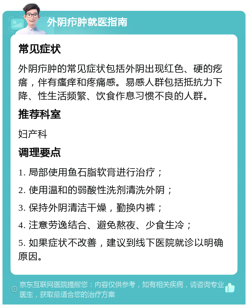 外阴疖肿就医指南 常见症状 外阴疖肿的常见症状包括外阴出现红色、硬的疙瘩，伴有瘙痒和疼痛感。易感人群包括抵抗力下降、性生活频繁、饮食作息习惯不良的人群。 推荐科室 妇产科 调理要点 1. 局部使用鱼石脂软膏进行治疗； 2. 使用温和的弱酸性洗剂清洗外阴； 3. 保持外阴清洁干燥，勤换内裤； 4. 注意劳逸结合、避免熬夜、少食生冷； 5. 如果症状不改善，建议到线下医院就诊以明确原因。