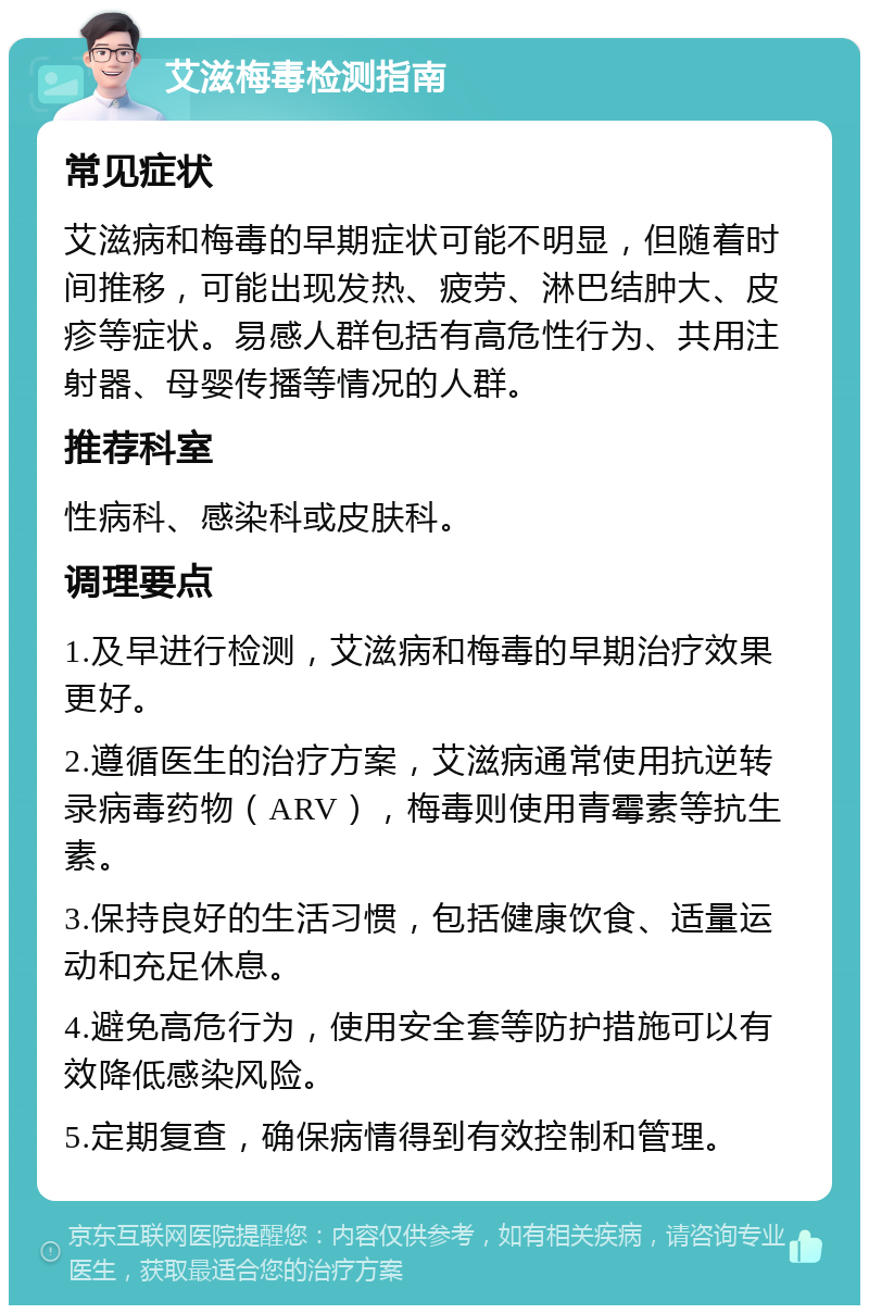 艾滋梅毒检测指南 常见症状 艾滋病和梅毒的早期症状可能不明显，但随着时间推移，可能出现发热、疲劳、淋巴结肿大、皮疹等症状。易感人群包括有高危性行为、共用注射器、母婴传播等情况的人群。 推荐科室 性病科、感染科或皮肤科。 调理要点 1.及早进行检测，艾滋病和梅毒的早期治疗效果更好。 2.遵循医生的治疗方案，艾滋病通常使用抗逆转录病毒药物（ARV），梅毒则使用青霉素等抗生素。 3.保持良好的生活习惯，包括健康饮食、适量运动和充足休息。 4.避免高危行为，使用安全套等防护措施可以有效降低感染风险。 5.定期复查，确保病情得到有效控制和管理。