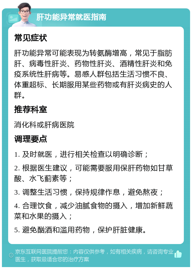 肝功能异常就医指南 常见症状 肝功能异常可能表现为转氨酶增高，常见于脂肪肝、病毒性肝炎、药物性肝炎、酒精性肝炎和免疫系统性肝病等。易感人群包括生活习惯不良、体重超标、长期服用某些药物或有肝炎病史的人群。 推荐科室 消化科或肝病医院 调理要点 1. 及时就医，进行相关检查以明确诊断； 2. 根据医生建议，可能需要服用保肝药物如甘草酸、水飞蓟素等； 3. 调整生活习惯，保持规律作息，避免熬夜； 4. 合理饮食，减少油腻食物的摄入，增加新鲜蔬菜和水果的摄入； 5. 避免酗酒和滥用药物，保护肝脏健康。