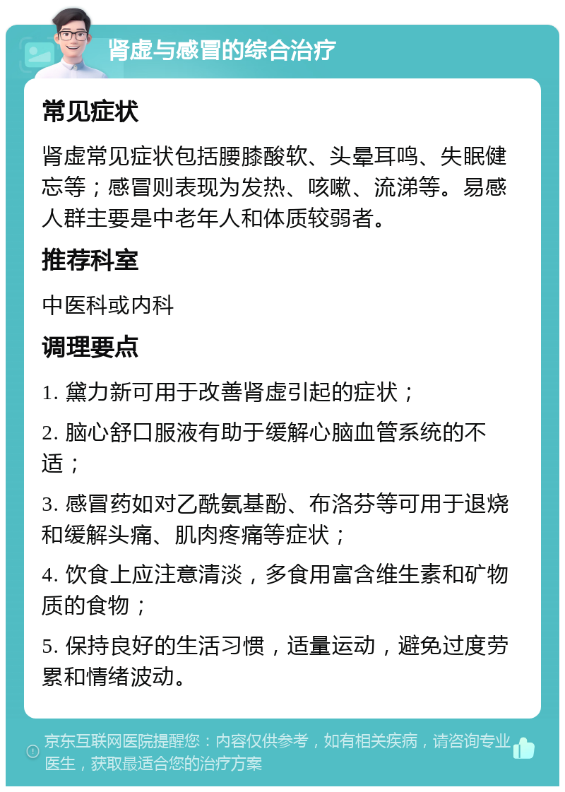 肾虚与感冒的综合治疗 常见症状 肾虚常见症状包括腰膝酸软、头晕耳鸣、失眠健忘等；感冒则表现为发热、咳嗽、流涕等。易感人群主要是中老年人和体质较弱者。 推荐科室 中医科或内科 调理要点 1. 黛力新可用于改善肾虚引起的症状； 2. 脑心舒口服液有助于缓解心脑血管系统的不适； 3. 感冒药如对乙酰氨基酚、布洛芬等可用于退烧和缓解头痛、肌肉疼痛等症状； 4. 饮食上应注意清淡，多食用富含维生素和矿物质的食物； 5. 保持良好的生活习惯，适量运动，避免过度劳累和情绪波动。