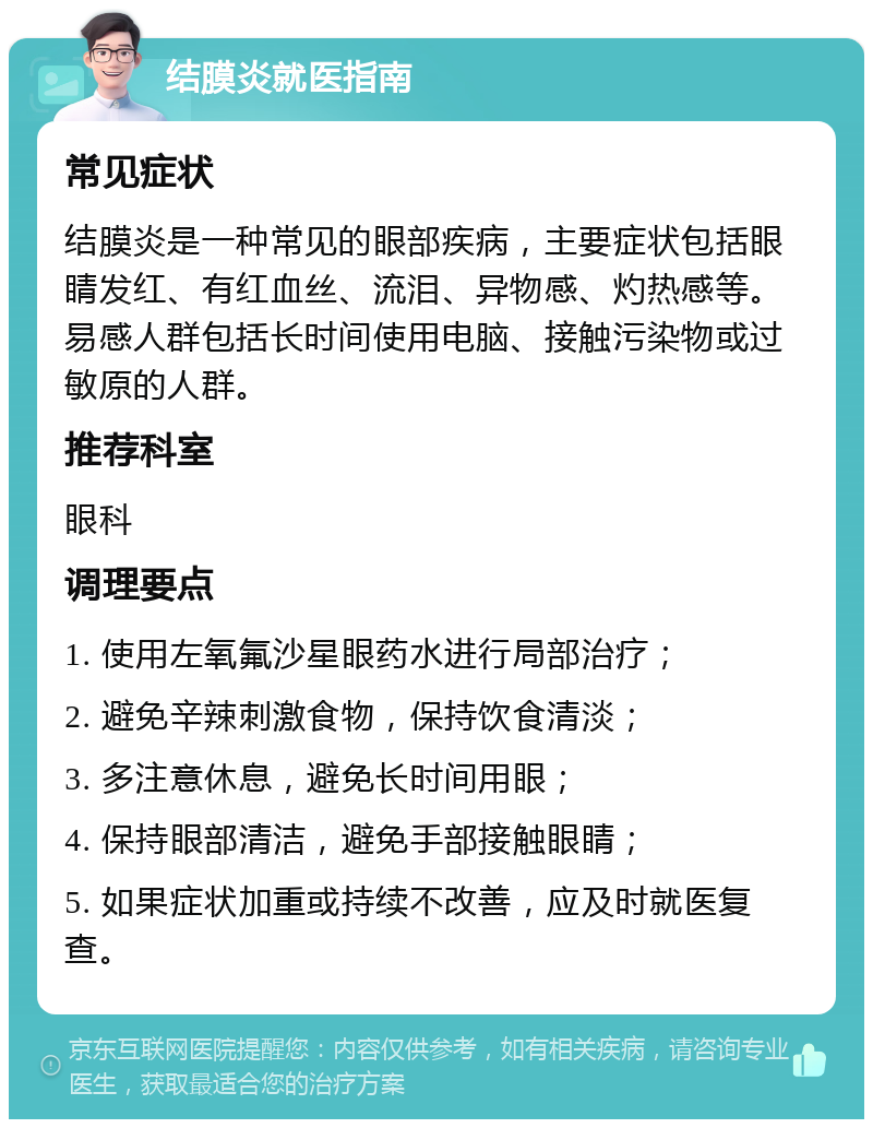 结膜炎就医指南 常见症状 结膜炎是一种常见的眼部疾病，主要症状包括眼睛发红、有红血丝、流泪、异物感、灼热感等。易感人群包括长时间使用电脑、接触污染物或过敏原的人群。 推荐科室 眼科 调理要点 1. 使用左氧氟沙星眼药水进行局部治疗； 2. 避免辛辣刺激食物，保持饮食清淡； 3. 多注意休息，避免长时间用眼； 4. 保持眼部清洁，避免手部接触眼睛； 5. 如果症状加重或持续不改善，应及时就医复查。