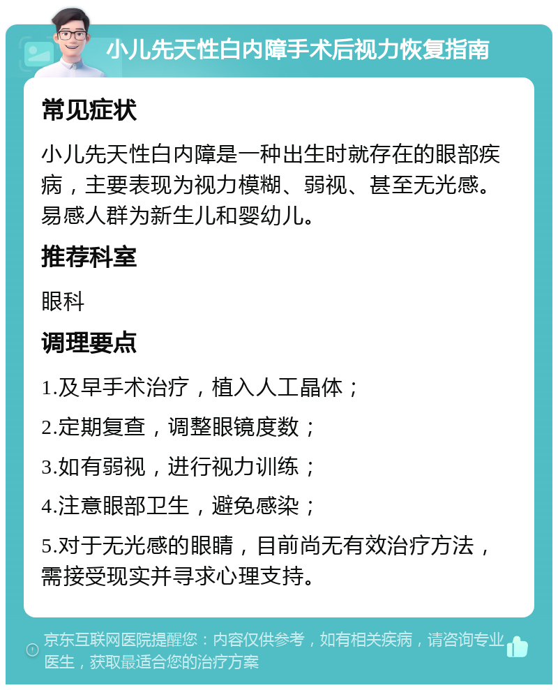 小儿先天性白内障手术后视力恢复指南 常见症状 小儿先天性白内障是一种出生时就存在的眼部疾病，主要表现为视力模糊、弱视、甚至无光感。易感人群为新生儿和婴幼儿。 推荐科室 眼科 调理要点 1.及早手术治疗，植入人工晶体； 2.定期复查，调整眼镜度数； 3.如有弱视，进行视力训练； 4.注意眼部卫生，避免感染； 5.对于无光感的眼睛，目前尚无有效治疗方法，需接受现实并寻求心理支持。