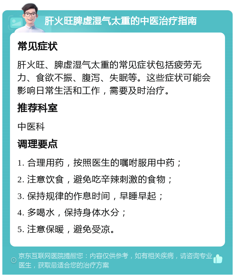 肝火旺脾虚湿气太重的中医治疗指南 常见症状 肝火旺、脾虚湿气太重的常见症状包括疲劳无力、食欲不振、腹泻、失眠等。这些症状可能会影响日常生活和工作，需要及时治疗。 推荐科室 中医科 调理要点 1. 合理用药，按照医生的嘱咐服用中药； 2. 注意饮食，避免吃辛辣刺激的食物； 3. 保持规律的作息时间，早睡早起； 4. 多喝水，保持身体水分； 5. 注意保暖，避免受凉。