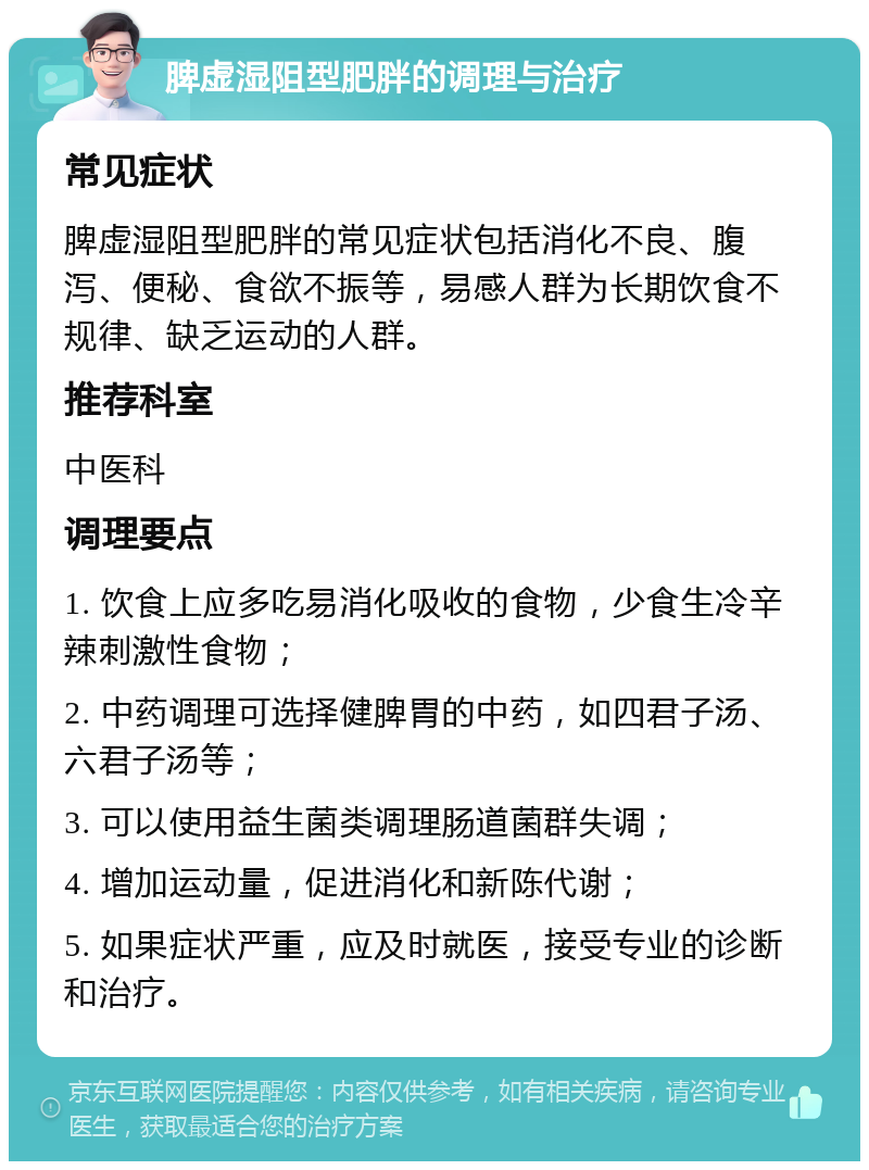 脾虚湿阻型肥胖的调理与治疗 常见症状 脾虚湿阻型肥胖的常见症状包括消化不良、腹泻、便秘、食欲不振等，易感人群为长期饮食不规律、缺乏运动的人群。 推荐科室 中医科 调理要点 1. 饮食上应多吃易消化吸收的食物，少食生冷辛辣刺激性食物； 2. 中药调理可选择健脾胃的中药，如四君子汤、六君子汤等； 3. 可以使用益生菌类调理肠道菌群失调； 4. 增加运动量，促进消化和新陈代谢； 5. 如果症状严重，应及时就医，接受专业的诊断和治疗。