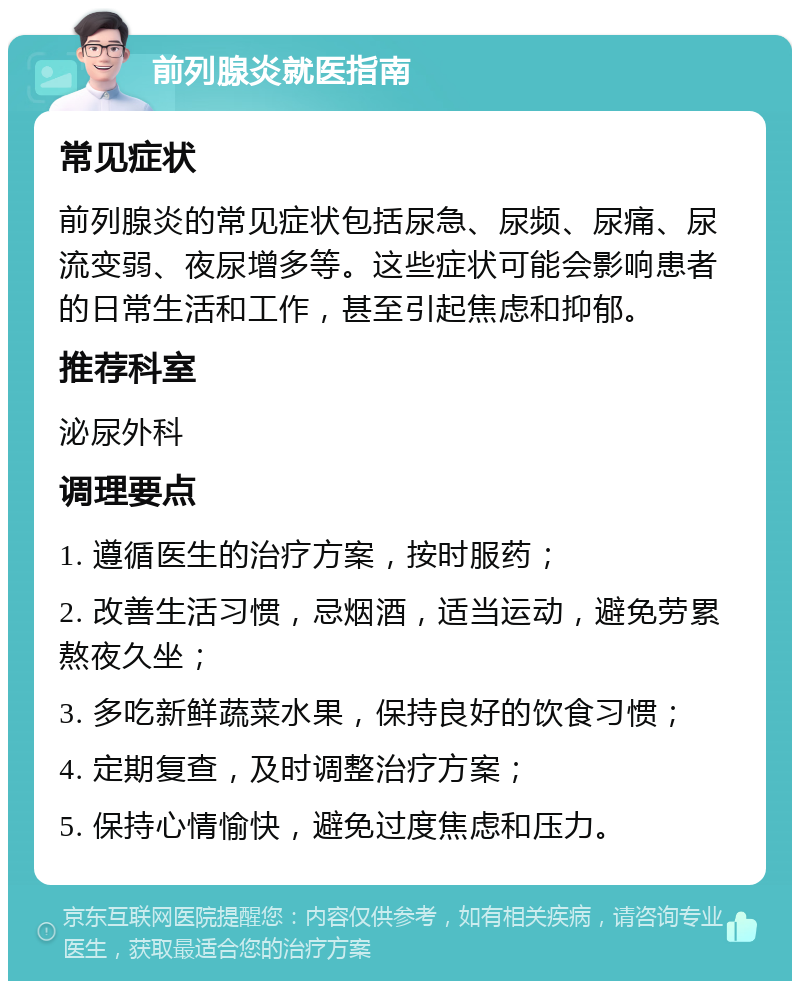 前列腺炎就医指南 常见症状 前列腺炎的常见症状包括尿急、尿频、尿痛、尿流变弱、夜尿增多等。这些症状可能会影响患者的日常生活和工作，甚至引起焦虑和抑郁。 推荐科室 泌尿外科 调理要点 1. 遵循医生的治疗方案，按时服药； 2. 改善生活习惯，忌烟酒，适当运动，避免劳累熬夜久坐； 3. 多吃新鲜蔬菜水果，保持良好的饮食习惯； 4. 定期复查，及时调整治疗方案； 5. 保持心情愉快，避免过度焦虑和压力。