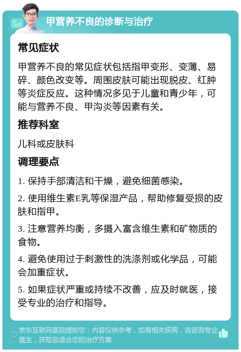 甲营养不良的诊断与治疗 常见症状 甲营养不良的常见症状包括指甲变形、变薄、易碎、颜色改变等。周围皮肤可能出现脱皮、红肿等炎症反应。这种情况多见于儿童和青少年，可能与营养不良、甲沟炎等因素有关。 推荐科室 儿科或皮肤科 调理要点 1. 保持手部清洁和干燥，避免细菌感染。 2. 使用维生素E乳等保湿产品，帮助修复受损的皮肤和指甲。 3. 注意营养均衡，多摄入富含维生素和矿物质的食物。 4. 避免使用过于刺激性的洗涤剂或化学品，可能会加重症状。 5. 如果症状严重或持续不改善，应及时就医，接受专业的治疗和指导。