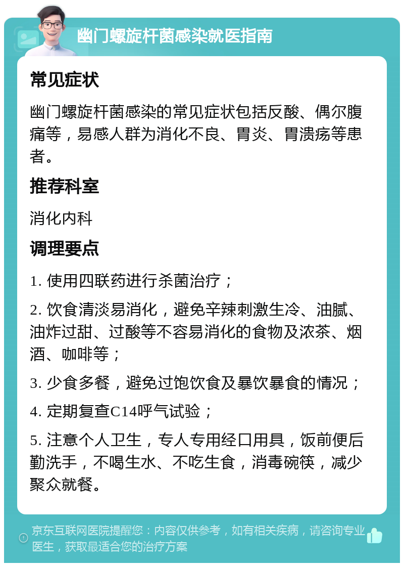 幽门螺旋杆菌感染就医指南 常见症状 幽门螺旋杆菌感染的常见症状包括反酸、偶尔腹痛等，易感人群为消化不良、胃炎、胃溃疡等患者。 推荐科室 消化内科 调理要点 1. 使用四联药进行杀菌治疗； 2. 饮食清淡易消化，避免辛辣刺激生冷、油腻、油炸过甜、过酸等不容易消化的食物及浓茶、烟酒、咖啡等； 3. 少食多餐，避免过饱饮食及暴饮暴食的情况； 4. 定期复查C14呼气试验； 5. 注意个人卫生，专人专用经口用具，饭前便后勤洗手，不喝生水、不吃生食，消毒碗筷，减少聚众就餐。