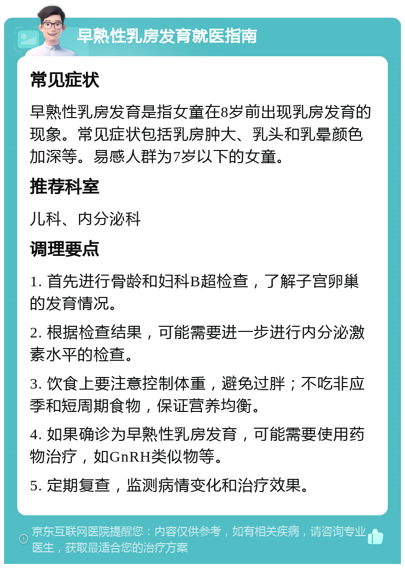 早熟性乳房发育就医指南 常见症状 早熟性乳房发育是指女童在8岁前出现乳房发育的现象。常见症状包括乳房肿大、乳头和乳晕颜色加深等。易感人群为7岁以下的女童。 推荐科室 儿科、内分泌科 调理要点 1. 首先进行骨龄和妇科B超检查，了解子宫卵巢的发育情况。 2. 根据检查结果，可能需要进一步进行内分泌激素水平的检查。 3. 饮食上要注意控制体重，避免过胖；不吃非应季和短周期食物，保证营养均衡。 4. 如果确诊为早熟性乳房发育，可能需要使用药物治疗，如GnRH类似物等。 5. 定期复查，监测病情变化和治疗效果。