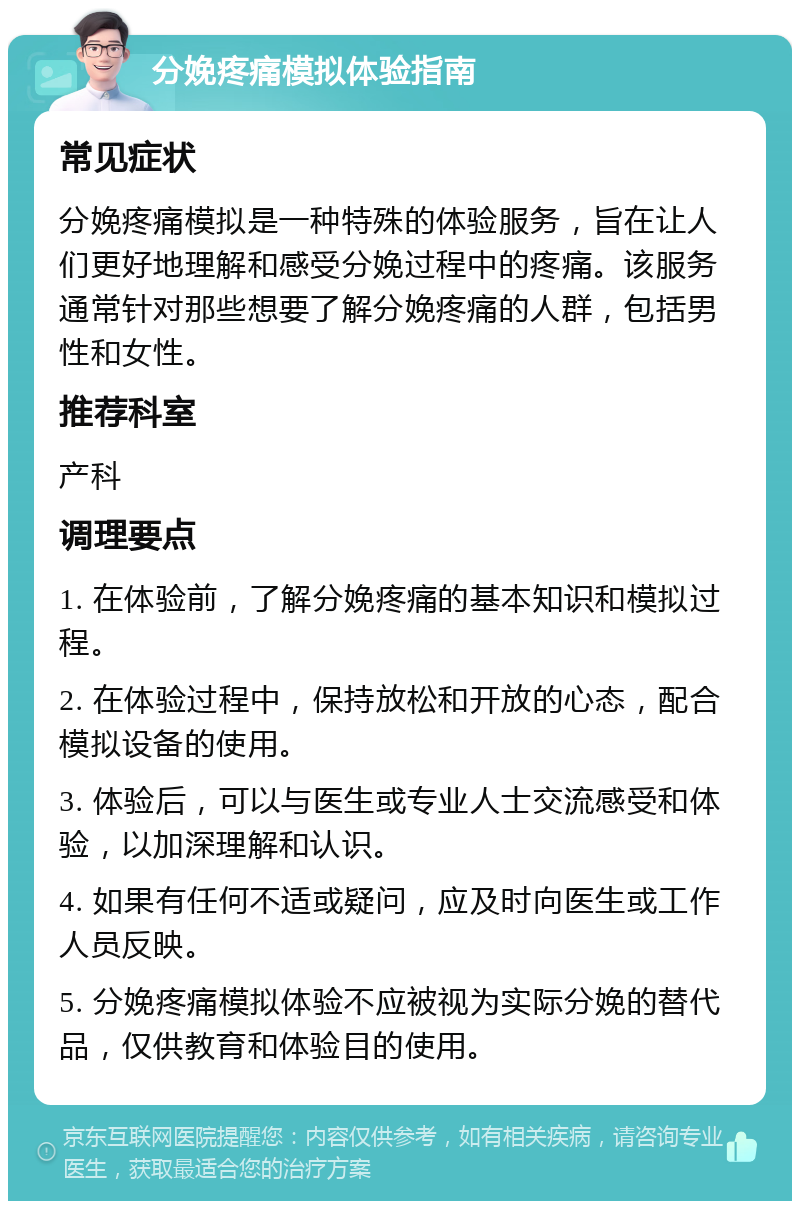 分娩疼痛模拟体验指南 常见症状 分娩疼痛模拟是一种特殊的体验服务，旨在让人们更好地理解和感受分娩过程中的疼痛。该服务通常针对那些想要了解分娩疼痛的人群，包括男性和女性。 推荐科室 产科 调理要点 1. 在体验前，了解分娩疼痛的基本知识和模拟过程。 2. 在体验过程中，保持放松和开放的心态，配合模拟设备的使用。 3. 体验后，可以与医生或专业人士交流感受和体验，以加深理解和认识。 4. 如果有任何不适或疑问，应及时向医生或工作人员反映。 5. 分娩疼痛模拟体验不应被视为实际分娩的替代品，仅供教育和体验目的使用。