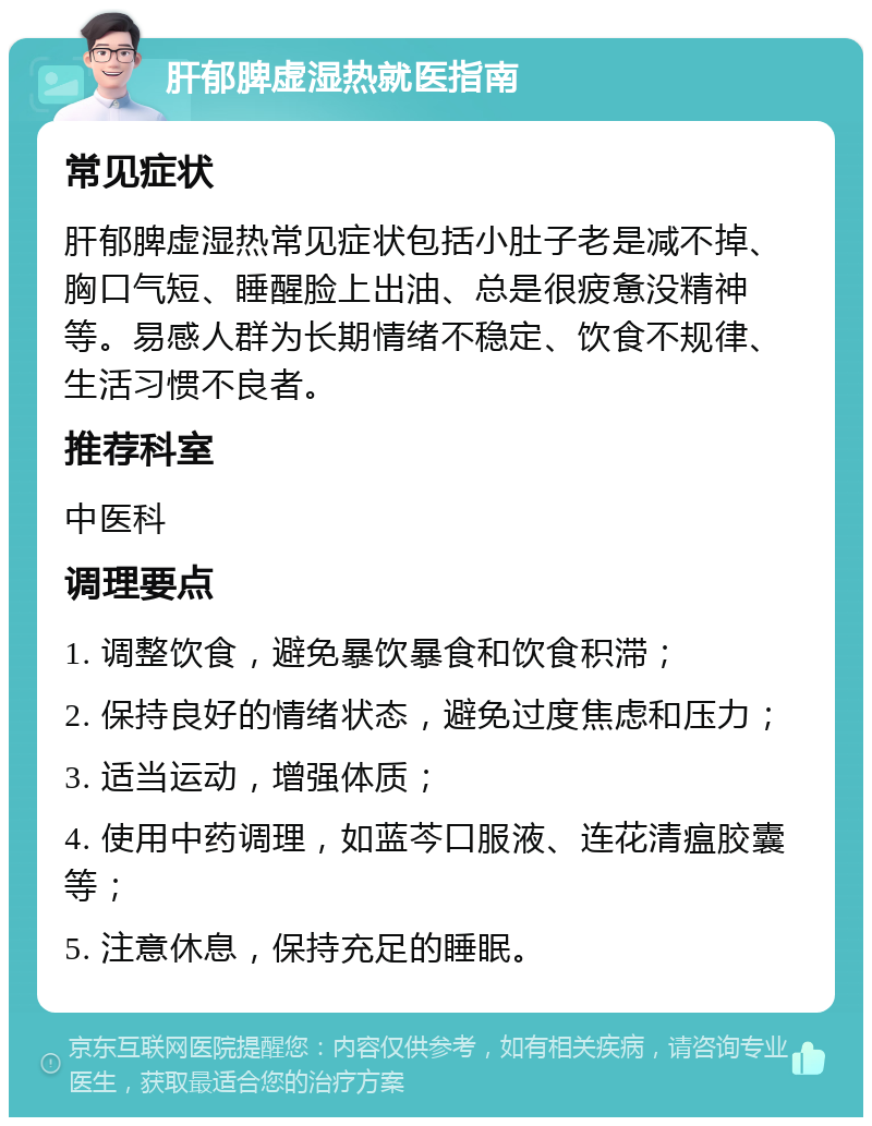 肝郁脾虚湿热就医指南 常见症状 肝郁脾虚湿热常见症状包括小肚子老是减不掉、胸口气短、睡醒脸上出油、总是很疲惫没精神等。易感人群为长期情绪不稳定、饮食不规律、生活习惯不良者。 推荐科室 中医科 调理要点 1. 调整饮食，避免暴饮暴食和饮食积滞； 2. 保持良好的情绪状态，避免过度焦虑和压力； 3. 适当运动，增强体质； 4. 使用中药调理，如蓝芩口服液、连花清瘟胶囊等； 5. 注意休息，保持充足的睡眠。