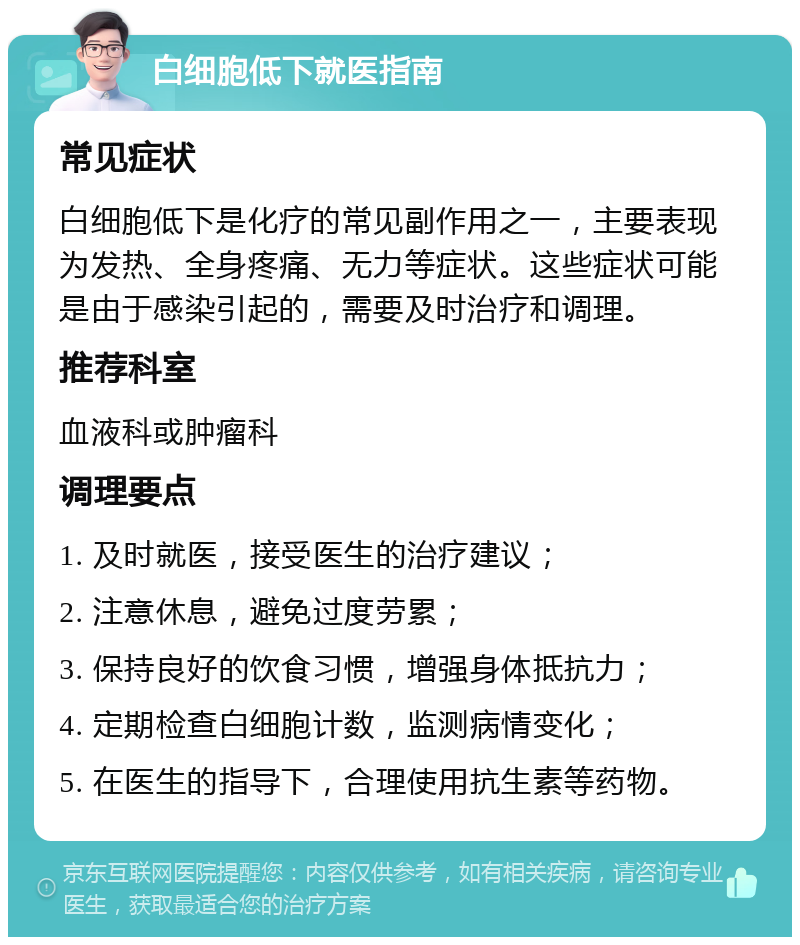 白细胞低下就医指南 常见症状 白细胞低下是化疗的常见副作用之一，主要表现为发热、全身疼痛、无力等症状。这些症状可能是由于感染引起的，需要及时治疗和调理。 推荐科室 血液科或肿瘤科 调理要点 1. 及时就医，接受医生的治疗建议； 2. 注意休息，避免过度劳累； 3. 保持良好的饮食习惯，增强身体抵抗力； 4. 定期检查白细胞计数，监测病情变化； 5. 在医生的指导下，合理使用抗生素等药物。