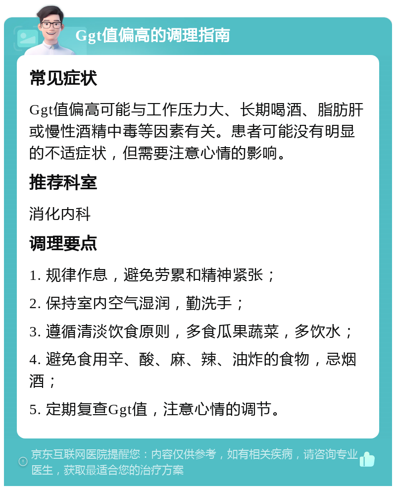 Ggt值偏高的调理指南 常见症状 Ggt值偏高可能与工作压力大、长期喝酒、脂肪肝或慢性酒精中毒等因素有关。患者可能没有明显的不适症状，但需要注意心情的影响。 推荐科室 消化内科 调理要点 1. 规律作息，避免劳累和精神紧张； 2. 保持室内空气湿润，勤洗手； 3. 遵循清淡饮食原则，多食瓜果蔬菜，多饮水； 4. 避免食用辛、酸、麻、辣、油炸的食物，忌烟酒； 5. 定期复查Ggt值，注意心情的调节。