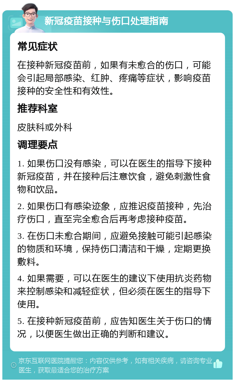 新冠疫苗接种与伤口处理指南 常见症状 在接种新冠疫苗前，如果有未愈合的伤口，可能会引起局部感染、红肿、疼痛等症状，影响疫苗接种的安全性和有效性。 推荐科室 皮肤科或外科 调理要点 1. 如果伤口没有感染，可以在医生的指导下接种新冠疫苗，并在接种后注意饮食，避免刺激性食物和饮品。 2. 如果伤口有感染迹象，应推迟疫苗接种，先治疗伤口，直至完全愈合后再考虑接种疫苗。 3. 在伤口未愈合期间，应避免接触可能引起感染的物质和环境，保持伤口清洁和干燥，定期更换敷料。 4. 如果需要，可以在医生的建议下使用抗炎药物来控制感染和减轻症状，但必须在医生的指导下使用。 5. 在接种新冠疫苗前，应告知医生关于伤口的情况，以便医生做出正确的判断和建议。