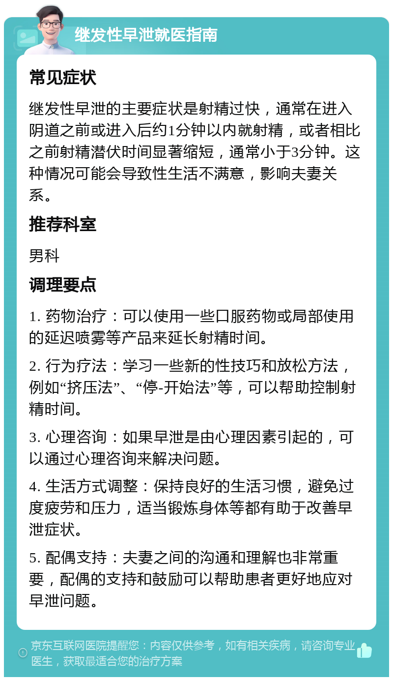 继发性早泄就医指南 常见症状 继发性早泄的主要症状是射精过快，通常在进入阴道之前或进入后约1分钟以内就射精，或者相比之前射精潜伏时间显著缩短，通常小于3分钟。这种情况可能会导致性生活不满意，影响夫妻关系。 推荐科室 男科 调理要点 1. 药物治疗：可以使用一些口服药物或局部使用的延迟喷雾等产品来延长射精时间。 2. 行为疗法：学习一些新的性技巧和放松方法，例如“挤压法”、“停-开始法”等，可以帮助控制射精时间。 3. 心理咨询：如果早泄是由心理因素引起的，可以通过心理咨询来解决问题。 4. 生活方式调整：保持良好的生活习惯，避免过度疲劳和压力，适当锻炼身体等都有助于改善早泄症状。 5. 配偶支持：夫妻之间的沟通和理解也非常重要，配偶的支持和鼓励可以帮助患者更好地应对早泄问题。