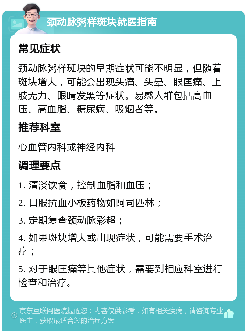 颈动脉粥样斑块就医指南 常见症状 颈动脉粥样斑块的早期症状可能不明显，但随着斑块增大，可能会出现头痛、头晕、眼匡痛、上肢无力、眼睛发黑等症状。易感人群包括高血压、高血脂、糖尿病、吸烟者等。 推荐科室 心血管内科或神经内科 调理要点 1. 清淡饮食，控制血脂和血压； 2. 口服抗血小板药物如阿司匹林； 3. 定期复查颈动脉彩超； 4. 如果斑块增大或出现症状，可能需要手术治疗； 5. 对于眼匡痛等其他症状，需要到相应科室进行检查和治疗。