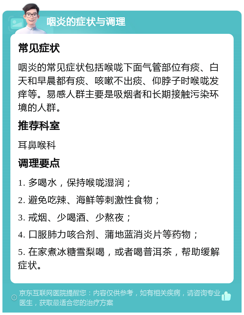 咽炎的症状与调理 常见症状 咽炎的常见症状包括喉咙下面气管部位有痰、白天和早晨都有痰、咳嗽不出痰、仰脖子时喉咙发痒等。易感人群主要是吸烟者和长期接触污染环境的人群。 推荐科室 耳鼻喉科 调理要点 1. 多喝水，保持喉咙湿润； 2. 避免吃辣、海鲜等刺激性食物； 3. 戒烟、少喝酒、少熬夜； 4. 口服肺力咳合剂、蒲地蓝消炎片等药物； 5. 在家煮冰糖雪梨喝，或者喝普洱茶，帮助缓解症状。