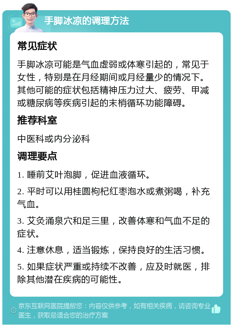 手脚冰凉的调理方法 常见症状 手脚冰凉可能是气血虚弱或体寒引起的，常见于女性，特别是在月经期间或月经量少的情况下。其他可能的症状包括精神压力过大、疲劳、甲减或糖尿病等疾病引起的末梢循环功能障碍。 推荐科室 中医科或内分泌科 调理要点 1. 睡前艾叶泡脚，促进血液循环。 2. 平时可以用桂圆枸杞红枣泡水或煮粥喝，补充气血。 3. 艾灸涌泉穴和足三里，改善体寒和气血不足的症状。 4. 注意休息，适当锻炼，保持良好的生活习惯。 5. 如果症状严重或持续不改善，应及时就医，排除其他潜在疾病的可能性。