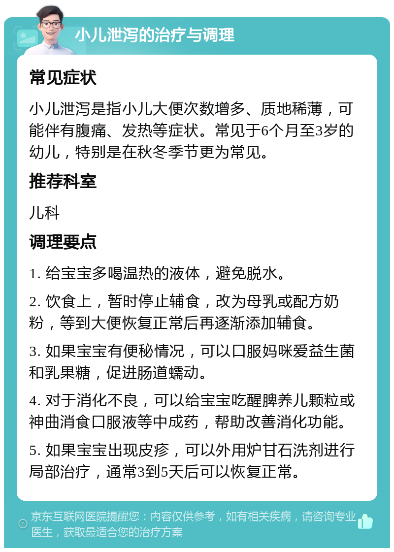 小儿泄泻的治疗与调理 常见症状 小儿泄泻是指小儿大便次数增多、质地稀薄，可能伴有腹痛、发热等症状。常见于6个月至3岁的幼儿，特别是在秋冬季节更为常见。 推荐科室 儿科 调理要点 1. 给宝宝多喝温热的液体，避免脱水。 2. 饮食上，暂时停止辅食，改为母乳或配方奶粉，等到大便恢复正常后再逐渐添加辅食。 3. 如果宝宝有便秘情况，可以口服妈咪爱益生菌和乳果糖，促进肠道蠕动。 4. 对于消化不良，可以给宝宝吃醒脾养儿颗粒或神曲消食口服液等中成药，帮助改善消化功能。 5. 如果宝宝出现皮疹，可以外用炉甘石洗剂进行局部治疗，通常3到5天后可以恢复正常。