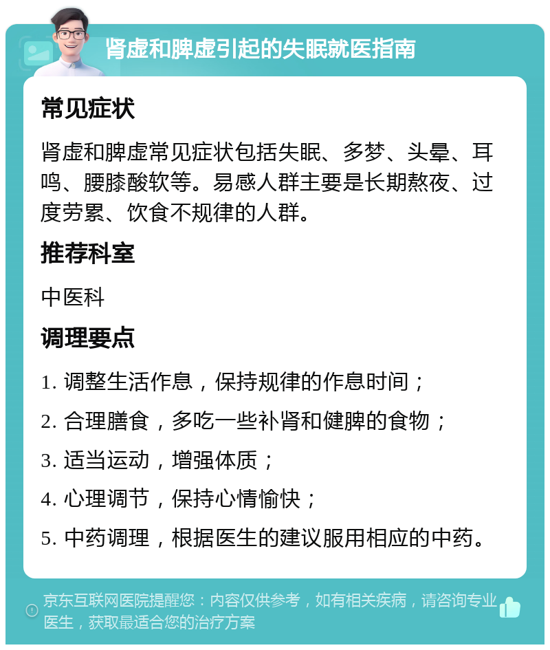 肾虚和脾虚引起的失眠就医指南 常见症状 肾虚和脾虚常见症状包括失眠、多梦、头晕、耳鸣、腰膝酸软等。易感人群主要是长期熬夜、过度劳累、饮食不规律的人群。 推荐科室 中医科 调理要点 1. 调整生活作息，保持规律的作息时间； 2. 合理膳食，多吃一些补肾和健脾的食物； 3. 适当运动，增强体质； 4. 心理调节，保持心情愉快； 5. 中药调理，根据医生的建议服用相应的中药。