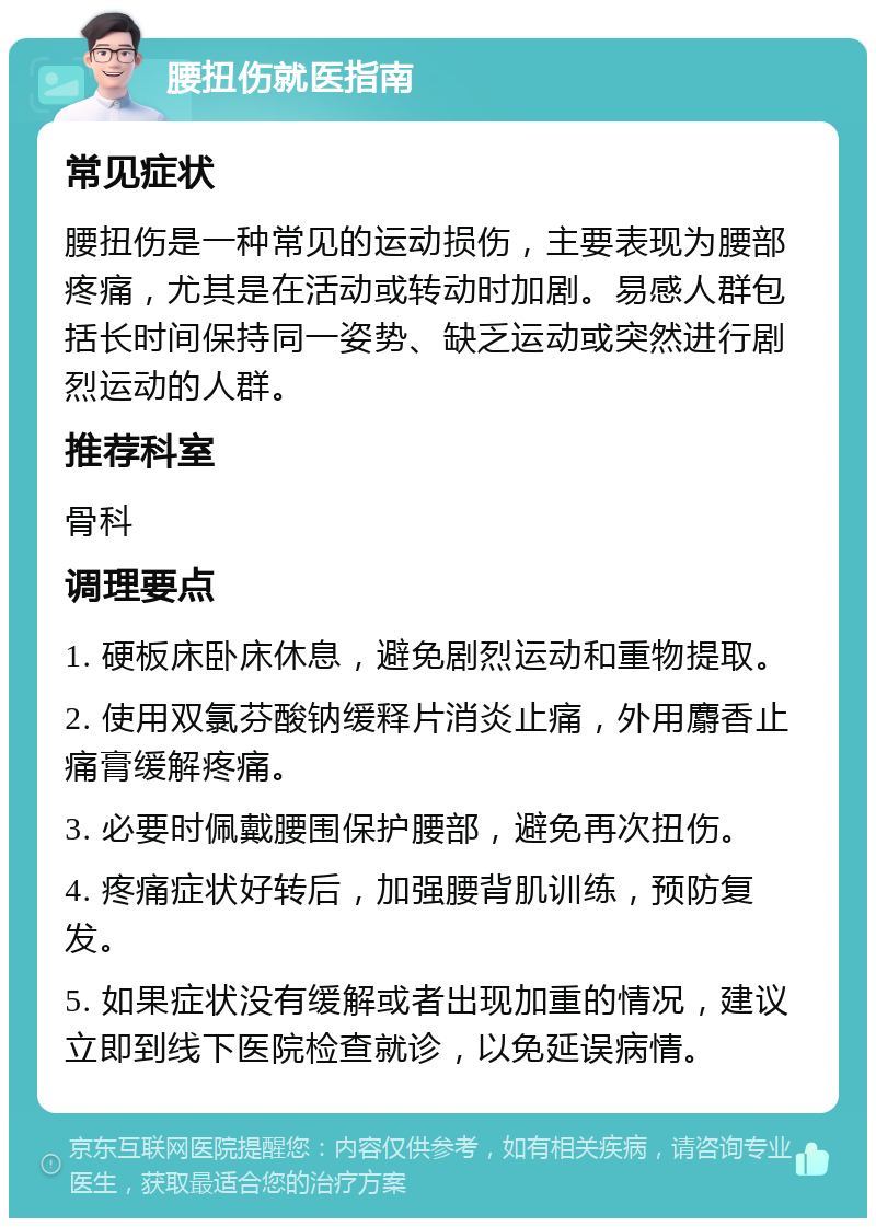 腰扭伤就医指南 常见症状 腰扭伤是一种常见的运动损伤，主要表现为腰部疼痛，尤其是在活动或转动时加剧。易感人群包括长时间保持同一姿势、缺乏运动或突然进行剧烈运动的人群。 推荐科室 骨科 调理要点 1. 硬板床卧床休息，避免剧烈运动和重物提取。 2. 使用双氯芬酸钠缓释片消炎止痛，外用麝香止痛膏缓解疼痛。 3. 必要时佩戴腰围保护腰部，避免再次扭伤。 4. 疼痛症状好转后，加强腰背肌训练，预防复发。 5. 如果症状没有缓解或者出现加重的情况，建议立即到线下医院检查就诊，以免延误病情。