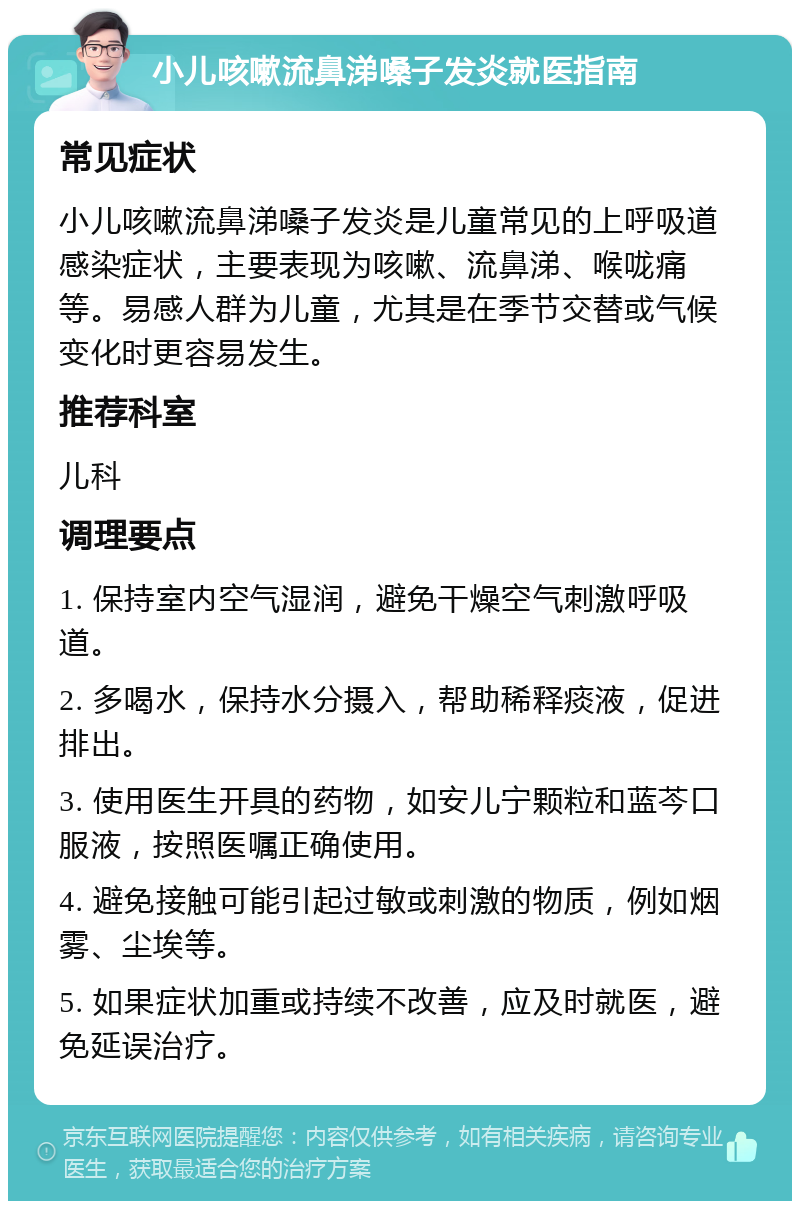 小儿咳嗽流鼻涕嗓子发炎就医指南 常见症状 小儿咳嗽流鼻涕嗓子发炎是儿童常见的上呼吸道感染症状，主要表现为咳嗽、流鼻涕、喉咙痛等。易感人群为儿童，尤其是在季节交替或气候变化时更容易发生。 推荐科室 儿科 调理要点 1. 保持室内空气湿润，避免干燥空气刺激呼吸道。 2. 多喝水，保持水分摄入，帮助稀释痰液，促进排出。 3. 使用医生开具的药物，如安儿宁颗粒和蓝芩口服液，按照医嘱正确使用。 4. 避免接触可能引起过敏或刺激的物质，例如烟雾、尘埃等。 5. 如果症状加重或持续不改善，应及时就医，避免延误治疗。