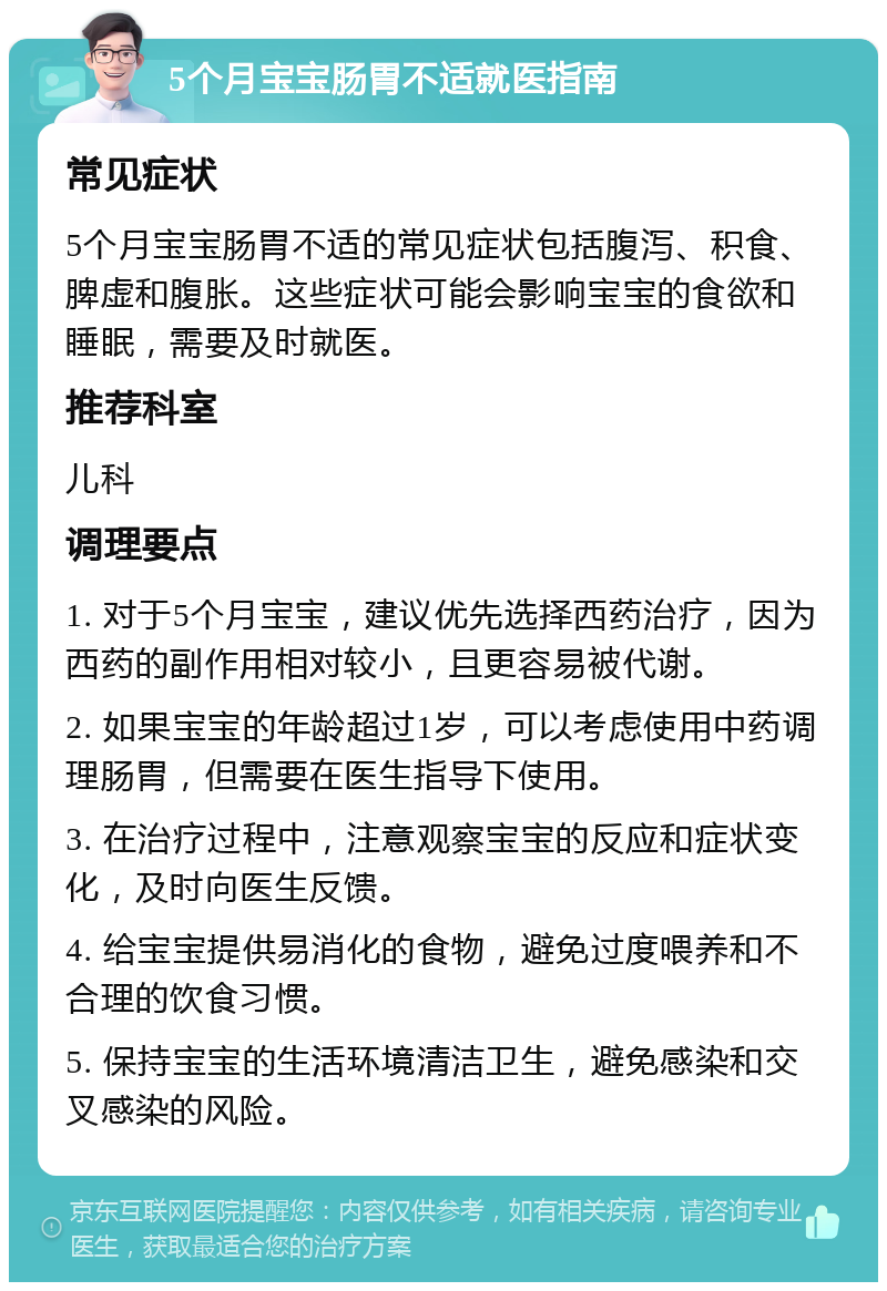 5个月宝宝肠胃不适就医指南 常见症状 5个月宝宝肠胃不适的常见症状包括腹泻、积食、脾虚和腹胀。这些症状可能会影响宝宝的食欲和睡眠，需要及时就医。 推荐科室 儿科 调理要点 1. 对于5个月宝宝，建议优先选择西药治疗，因为西药的副作用相对较小，且更容易被代谢。 2. 如果宝宝的年龄超过1岁，可以考虑使用中药调理肠胃，但需要在医生指导下使用。 3. 在治疗过程中，注意观察宝宝的反应和症状变化，及时向医生反馈。 4. 给宝宝提供易消化的食物，避免过度喂养和不合理的饮食习惯。 5. 保持宝宝的生活环境清洁卫生，避免感染和交叉感染的风险。