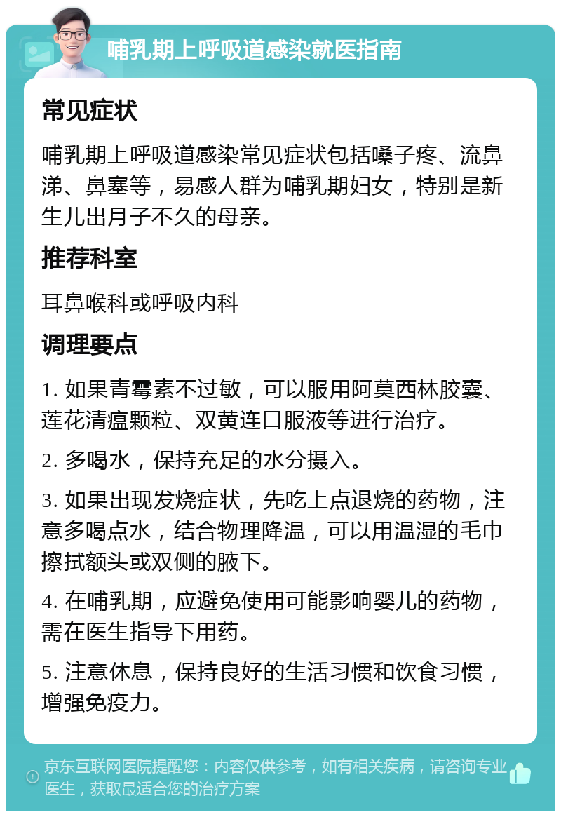 哺乳期上呼吸道感染就医指南 常见症状 哺乳期上呼吸道感染常见症状包括嗓子疼、流鼻涕、鼻塞等，易感人群为哺乳期妇女，特别是新生儿出月子不久的母亲。 推荐科室 耳鼻喉科或呼吸内科 调理要点 1. 如果青霉素不过敏，可以服用阿莫西林胶囊、莲花清瘟颗粒、双黄连口服液等进行治疗。 2. 多喝水，保持充足的水分摄入。 3. 如果出现发烧症状，先吃上点退烧的药物，注意多喝点水，结合物理降温，可以用温湿的毛巾擦拭额头或双侧的腋下。 4. 在哺乳期，应避免使用可能影响婴儿的药物，需在医生指导下用药。 5. 注意休息，保持良好的生活习惯和饮食习惯，增强免疫力。