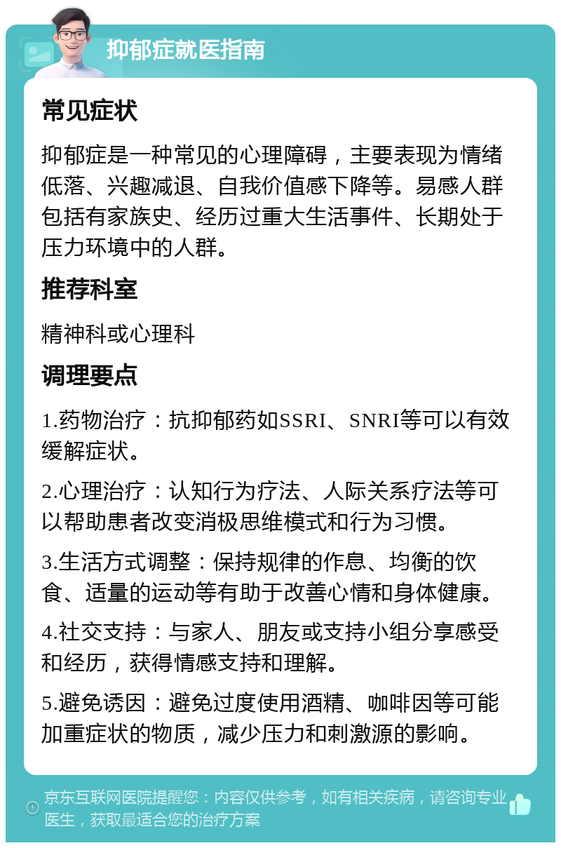 抑郁症就医指南 常见症状 抑郁症是一种常见的心理障碍，主要表现为情绪低落、兴趣减退、自我价值感下降等。易感人群包括有家族史、经历过重大生活事件、长期处于压力环境中的人群。 推荐科室 精神科或心理科 调理要点 1.药物治疗：抗抑郁药如SSRI、SNRI等可以有效缓解症状。 2.心理治疗：认知行为疗法、人际关系疗法等可以帮助患者改变消极思维模式和行为习惯。 3.生活方式调整：保持规律的作息、均衡的饮食、适量的运动等有助于改善心情和身体健康。 4.社交支持：与家人、朋友或支持小组分享感受和经历，获得情感支持和理解。 5.避免诱因：避免过度使用酒精、咖啡因等可能加重症状的物质，减少压力和刺激源的影响。