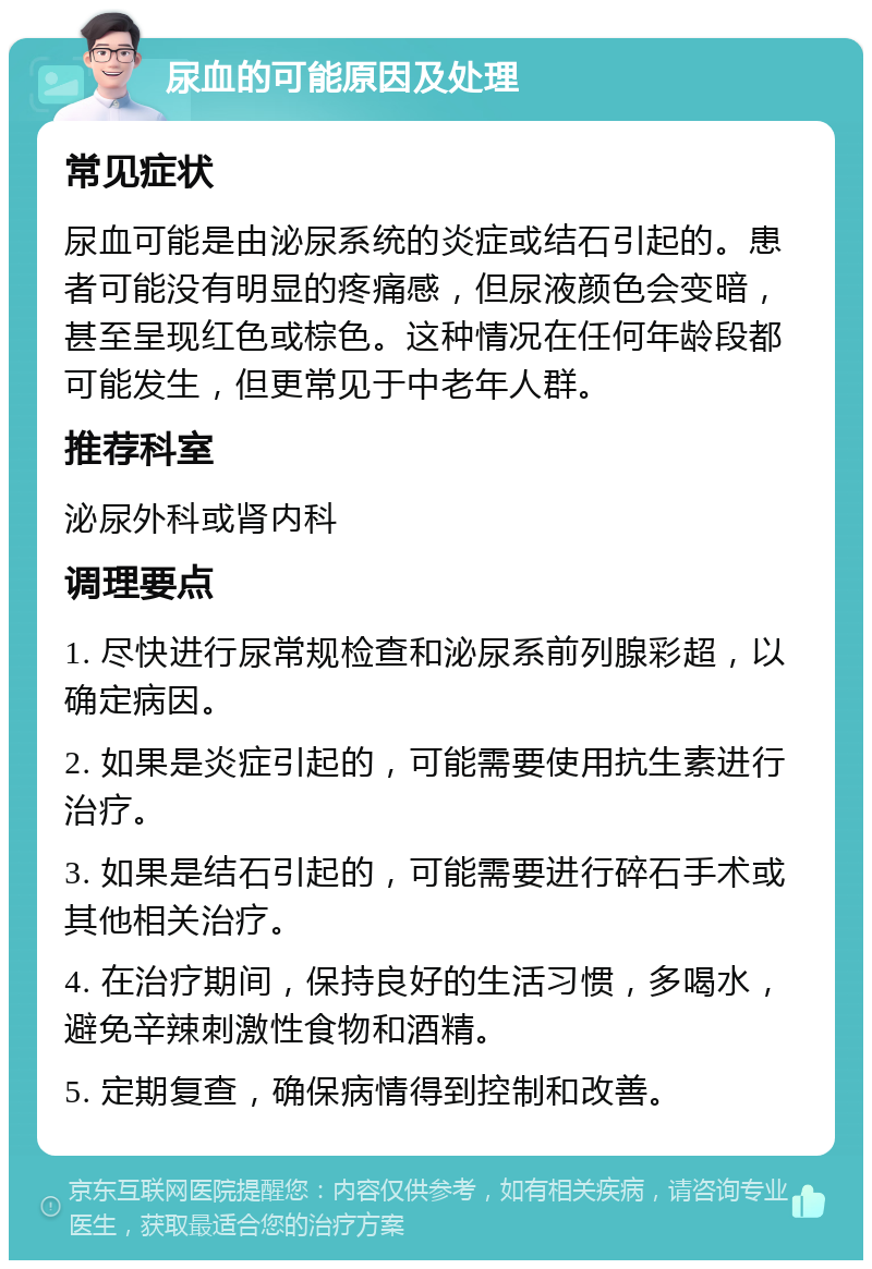 尿血的可能原因及处理 常见症状 尿血可能是由泌尿系统的炎症或结石引起的。患者可能没有明显的疼痛感，但尿液颜色会变暗，甚至呈现红色或棕色。这种情况在任何年龄段都可能发生，但更常见于中老年人群。 推荐科室 泌尿外科或肾内科 调理要点 1. 尽快进行尿常规检查和泌尿系前列腺彩超，以确定病因。 2. 如果是炎症引起的，可能需要使用抗生素进行治疗。 3. 如果是结石引起的，可能需要进行碎石手术或其他相关治疗。 4. 在治疗期间，保持良好的生活习惯，多喝水，避免辛辣刺激性食物和酒精。 5. 定期复查，确保病情得到控制和改善。