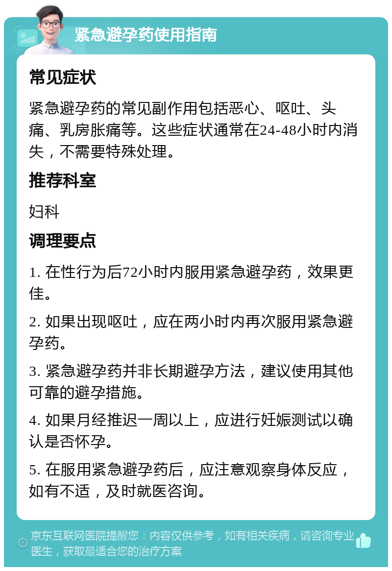 紧急避孕药使用指南 常见症状 紧急避孕药的常见副作用包括恶心、呕吐、头痛、乳房胀痛等。这些症状通常在24-48小时内消失，不需要特殊处理。 推荐科室 妇科 调理要点 1. 在性行为后72小时内服用紧急避孕药，效果更佳。 2. 如果出现呕吐，应在两小时内再次服用紧急避孕药。 3. 紧急避孕药并非长期避孕方法，建议使用其他可靠的避孕措施。 4. 如果月经推迟一周以上，应进行妊娠测试以确认是否怀孕。 5. 在服用紧急避孕药后，应注意观察身体反应，如有不适，及时就医咨询。