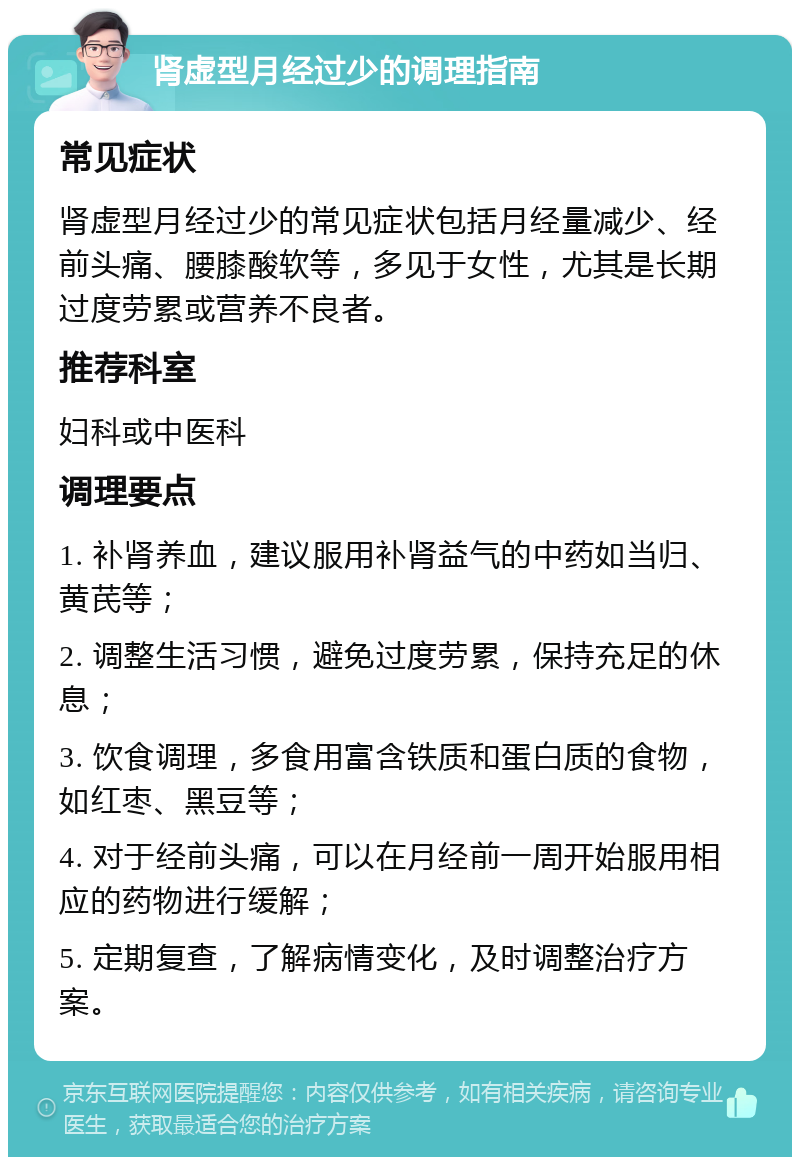 肾虚型月经过少的调理指南 常见症状 肾虚型月经过少的常见症状包括月经量减少、经前头痛、腰膝酸软等，多见于女性，尤其是长期过度劳累或营养不良者。 推荐科室 妇科或中医科 调理要点 1. 补肾养血，建议服用补肾益气的中药如当归、黄芪等； 2. 调整生活习惯，避免过度劳累，保持充足的休息； 3. 饮食调理，多食用富含铁质和蛋白质的食物，如红枣、黑豆等； 4. 对于经前头痛，可以在月经前一周开始服用相应的药物进行缓解； 5. 定期复查，了解病情变化，及时调整治疗方案。