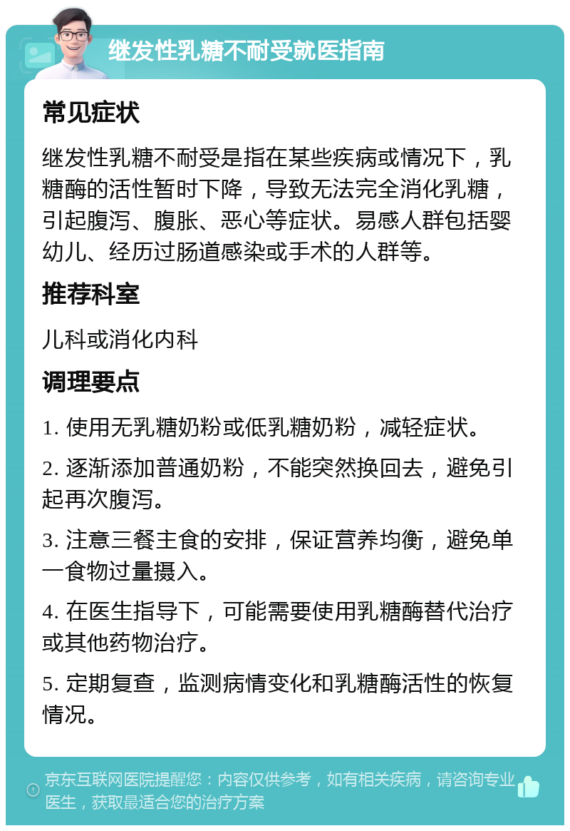 继发性乳糖不耐受就医指南 常见症状 继发性乳糖不耐受是指在某些疾病或情况下，乳糖酶的活性暂时下降，导致无法完全消化乳糖，引起腹泻、腹胀、恶心等症状。易感人群包括婴幼儿、经历过肠道感染或手术的人群等。 推荐科室 儿科或消化内科 调理要点 1. 使用无乳糖奶粉或低乳糖奶粉，减轻症状。 2. 逐渐添加普通奶粉，不能突然换回去，避免引起再次腹泻。 3. 注意三餐主食的安排，保证营养均衡，避免单一食物过量摄入。 4. 在医生指导下，可能需要使用乳糖酶替代治疗或其他药物治疗。 5. 定期复查，监测病情变化和乳糖酶活性的恢复情况。