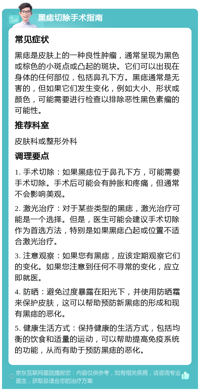 黑痣切除手术指南 常见症状 黑痣是皮肤上的一种良性肿瘤，通常呈现为黑色或棕色的小斑点或凸起的斑块。它们可以出现在身体的任何部位，包括鼻孔下方。黑痣通常是无害的，但如果它们发生变化，例如大小、形状或颜色，可能需要进行检查以排除恶性黑色素瘤的可能性。 推荐科室 皮肤科或整形外科 调理要点 1. 手术切除：如果黑痣位于鼻孔下方，可能需要手术切除。手术后可能会有肿胀和疼痛，但通常不会影响美观。 2. 激光治疗：对于某些类型的黑痣，激光治疗可能是一个选择。但是，医生可能会建议手术切除作为首选方法，特别是如果黑痣凸起或位置不适合激光治疗。 3. 注意观察：如果您有黑痣，应该定期观察它们的变化。如果您注意到任何不寻常的变化，应立即就医。 4. 防晒：避免过度暴露在阳光下，并使用防晒霜来保护皮肤，这可以帮助预防新黑痣的形成和现有黑痣的恶化。 5. 健康生活方式：保持健康的生活方式，包括均衡的饮食和适量的运动，可以帮助提高免疫系统的功能，从而有助于预防黑痣的恶化。