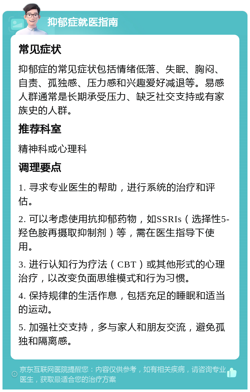 抑郁症就医指南 常见症状 抑郁症的常见症状包括情绪低落、失眠、胸闷、自责、孤独感、压力感和兴趣爱好减退等。易感人群通常是长期承受压力、缺乏社交支持或有家族史的人群。 推荐科室 精神科或心理科 调理要点 1. 寻求专业医生的帮助，进行系统的治疗和评估。 2. 可以考虑使用抗抑郁药物，如SSRIs（选择性5-羟色胺再摄取抑制剂）等，需在医生指导下使用。 3. 进行认知行为疗法（CBT）或其他形式的心理治疗，以改变负面思维模式和行为习惯。 4. 保持规律的生活作息，包括充足的睡眠和适当的运动。 5. 加强社交支持，多与家人和朋友交流，避免孤独和隔离感。