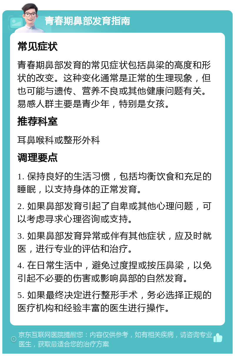 青春期鼻部发育指南 常见症状 青春期鼻部发育的常见症状包括鼻梁的高度和形状的改变。这种变化通常是正常的生理现象，但也可能与遗传、营养不良或其他健康问题有关。易感人群主要是青少年，特别是女孩。 推荐科室 耳鼻喉科或整形外科 调理要点 1. 保持良好的生活习惯，包括均衡饮食和充足的睡眠，以支持身体的正常发育。 2. 如果鼻部发育引起了自卑或其他心理问题，可以考虑寻求心理咨询或支持。 3. 如果鼻部发育异常或伴有其他症状，应及时就医，进行专业的评估和治疗。 4. 在日常生活中，避免过度捏或按压鼻梁，以免引起不必要的伤害或影响鼻部的自然发育。 5. 如果最终决定进行整形手术，务必选择正规的医疗机构和经验丰富的医生进行操作。