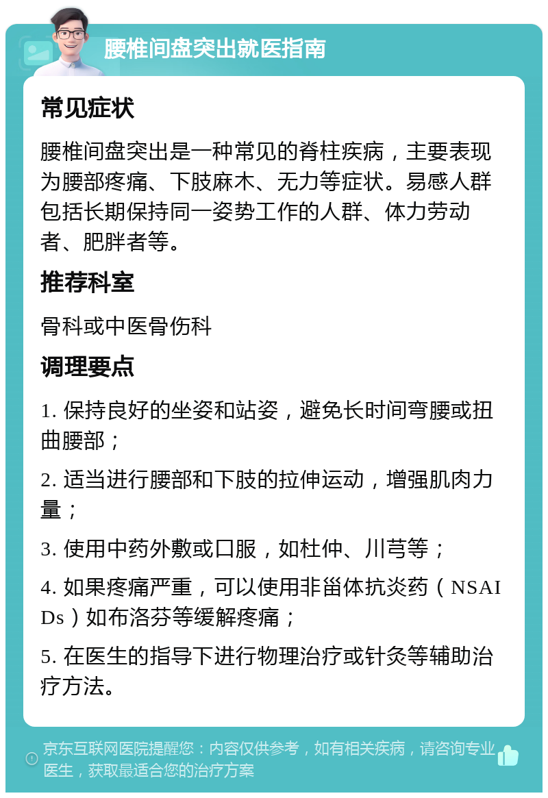 腰椎间盘突出就医指南 常见症状 腰椎间盘突出是一种常见的脊柱疾病，主要表现为腰部疼痛、下肢麻木、无力等症状。易感人群包括长期保持同一姿势工作的人群、体力劳动者、肥胖者等。 推荐科室 骨科或中医骨伤科 调理要点 1. 保持良好的坐姿和站姿，避免长时间弯腰或扭曲腰部； 2. 适当进行腰部和下肢的拉伸运动，增强肌肉力量； 3. 使用中药外敷或口服，如杜仲、川芎等； 4. 如果疼痛严重，可以使用非甾体抗炎药（NSAIDs）如布洛芬等缓解疼痛； 5. 在医生的指导下进行物理治疗或针灸等辅助治疗方法。