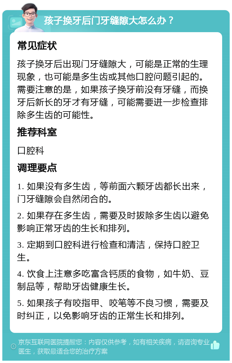 孩子换牙后门牙缝隙大怎么办？ 常见症状 孩子换牙后出现门牙缝隙大，可能是正常的生理现象，也可能是多生齿或其他口腔问题引起的。需要注意的是，如果孩子换牙前没有牙缝，而换牙后新长的牙才有牙缝，可能需要进一步检查排除多生齿的可能性。 推荐科室 口腔科 调理要点 1. 如果没有多生齿，等前面六颗牙齿都长出来，门牙缝隙会自然闭合的。 2. 如果存在多生齿，需要及时拔除多生齿以避免影响正常牙齿的生长和排列。 3. 定期到口腔科进行检查和清洁，保持口腔卫生。 4. 饮食上注意多吃富含钙质的食物，如牛奶、豆制品等，帮助牙齿健康生长。 5. 如果孩子有咬指甲、咬笔等不良习惯，需要及时纠正，以免影响牙齿的正常生长和排列。