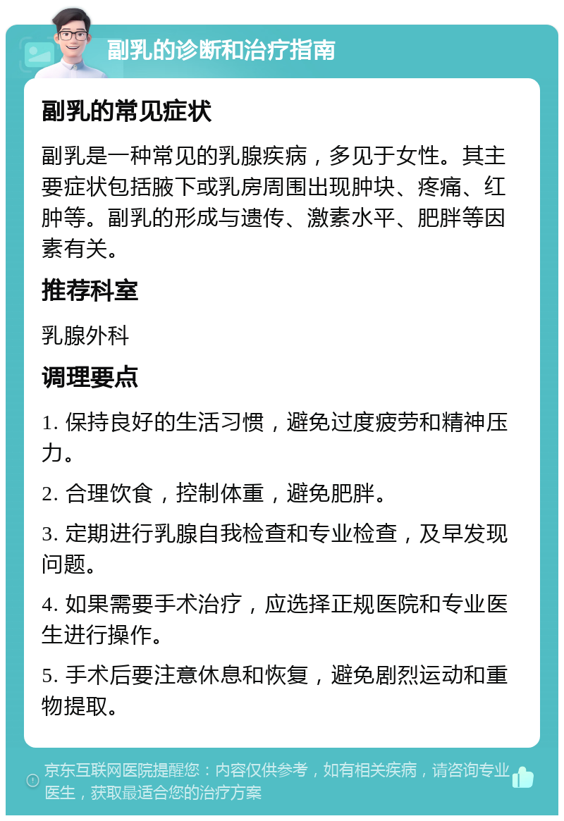 副乳的诊断和治疗指南 副乳的常见症状 副乳是一种常见的乳腺疾病，多见于女性。其主要症状包括腋下或乳房周围出现肿块、疼痛、红肿等。副乳的形成与遗传、激素水平、肥胖等因素有关。 推荐科室 乳腺外科 调理要点 1. 保持良好的生活习惯，避免过度疲劳和精神压力。 2. 合理饮食，控制体重，避免肥胖。 3. 定期进行乳腺自我检查和专业检查，及早发现问题。 4. 如果需要手术治疗，应选择正规医院和专业医生进行操作。 5. 手术后要注意休息和恢复，避免剧烈运动和重物提取。