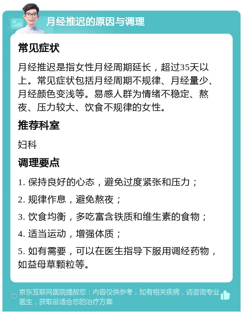 月经推迟的原因与调理 常见症状 月经推迟是指女性月经周期延长，超过35天以上。常见症状包括月经周期不规律、月经量少、月经颜色变浅等。易感人群为情绪不稳定、熬夜、压力较大、饮食不规律的女性。 推荐科室 妇科 调理要点 1. 保持良好的心态，避免过度紧张和压力； 2. 规律作息，避免熬夜； 3. 饮食均衡，多吃富含铁质和维生素的食物； 4. 适当运动，增强体质； 5. 如有需要，可以在医生指导下服用调经药物，如益母草颗粒等。