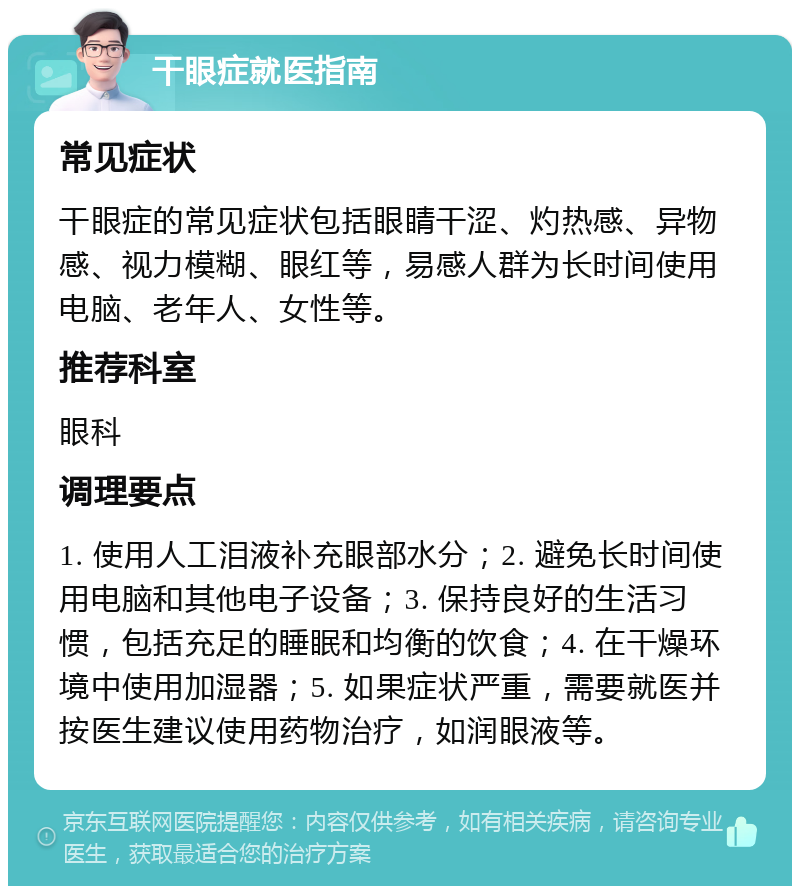 干眼症就医指南 常见症状 干眼症的常见症状包括眼睛干涩、灼热感、异物感、视力模糊、眼红等，易感人群为长时间使用电脑、老年人、女性等。 推荐科室 眼科 调理要点 1. 使用人工泪液补充眼部水分；2. 避免长时间使用电脑和其他电子设备；3. 保持良好的生活习惯，包括充足的睡眠和均衡的饮食；4. 在干燥环境中使用加湿器；5. 如果症状严重，需要就医并按医生建议使用药物治疗，如润眼液等。