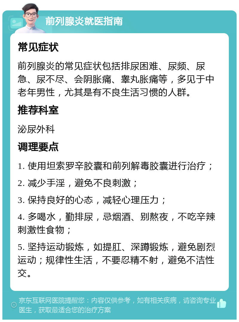 前列腺炎就医指南 常见症状 前列腺炎的常见症状包括排尿困难、尿频、尿急、尿不尽、会阴胀痛、睾丸胀痛等，多见于中老年男性，尤其是有不良生活习惯的人群。 推荐科室 泌尿外科 调理要点 1. 使用坦索罗辛胶囊和前列解毒胶囊进行治疗； 2. 减少手淫，避免不良刺激； 3. 保持良好的心态，减轻心理压力； 4. 多喝水，勤排尿，忌烟酒、别熬夜，不吃辛辣刺激性食物； 5. 坚持运动锻炼，如提肛、深蹲锻炼，避免剧烈运动；规律性生活，不要忍精不射，避免不洁性交。