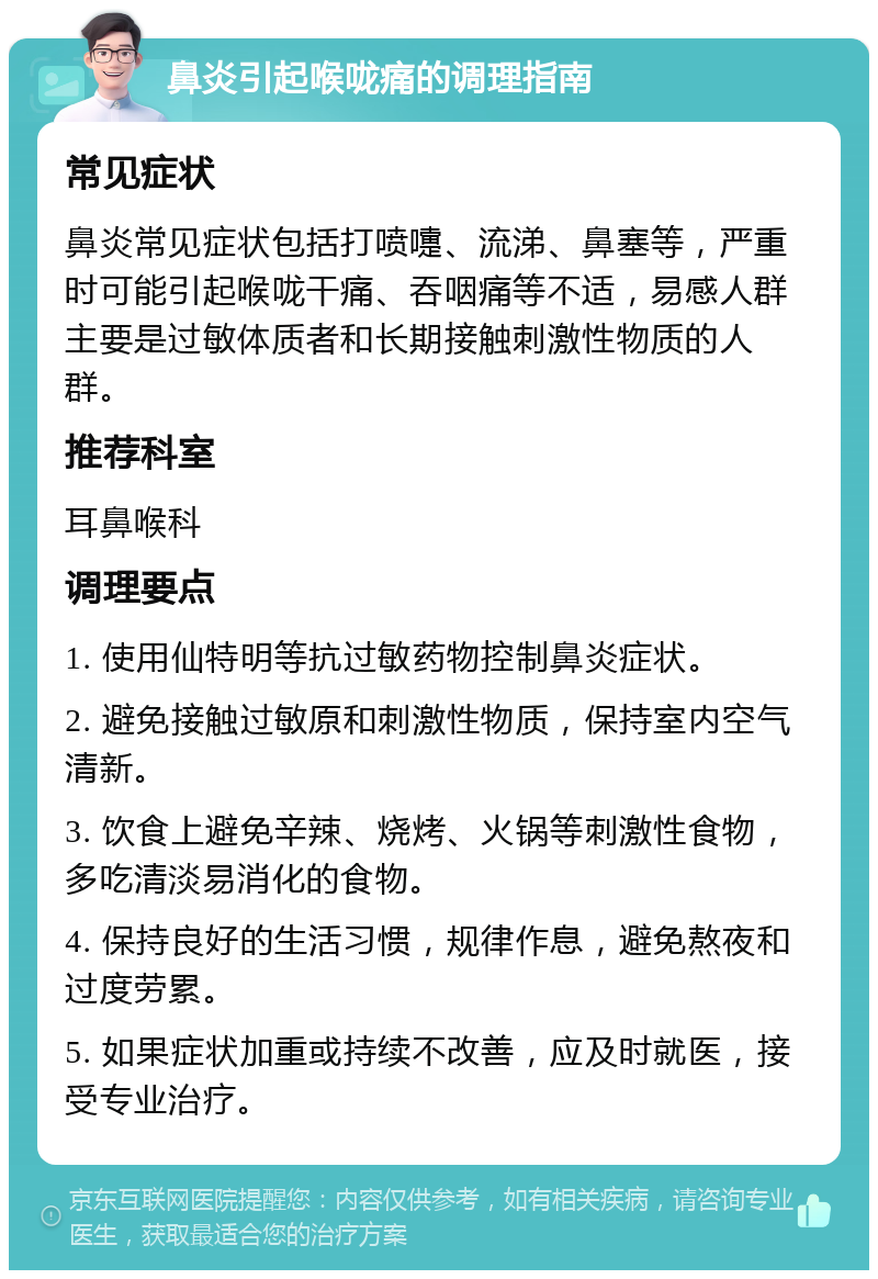 鼻炎引起喉咙痛的调理指南 常见症状 鼻炎常见症状包括打喷嚏、流涕、鼻塞等，严重时可能引起喉咙干痛、吞咽痛等不适，易感人群主要是过敏体质者和长期接触刺激性物质的人群。 推荐科室 耳鼻喉科 调理要点 1. 使用仙特明等抗过敏药物控制鼻炎症状。 2. 避免接触过敏原和刺激性物质，保持室内空气清新。 3. 饮食上避免辛辣、烧烤、火锅等刺激性食物，多吃清淡易消化的食物。 4. 保持良好的生活习惯，规律作息，避免熬夜和过度劳累。 5. 如果症状加重或持续不改善，应及时就医，接受专业治疗。