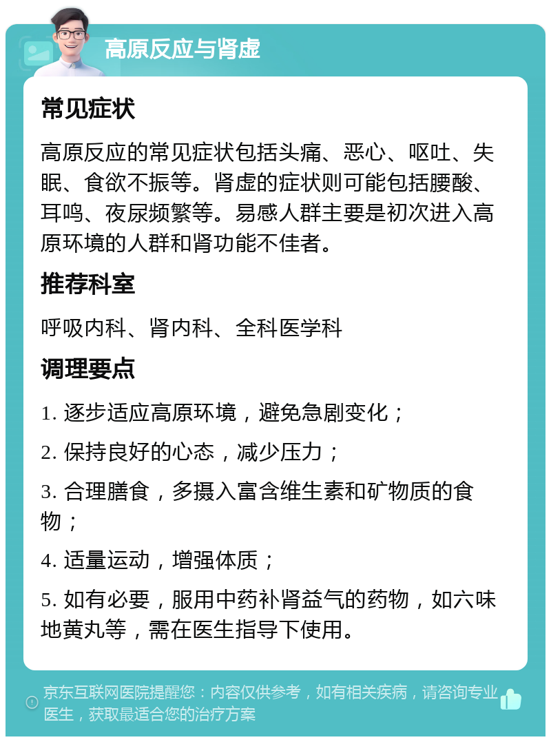 高原反应与肾虚 常见症状 高原反应的常见症状包括头痛、恶心、呕吐、失眠、食欲不振等。肾虚的症状则可能包括腰酸、耳鸣、夜尿频繁等。易感人群主要是初次进入高原环境的人群和肾功能不佳者。 推荐科室 呼吸内科、肾内科、全科医学科 调理要点 1. 逐步适应高原环境，避免急剧变化； 2. 保持良好的心态，减少压力； 3. 合理膳食，多摄入富含维生素和矿物质的食物； 4. 适量运动，增强体质； 5. 如有必要，服用中药补肾益气的药物，如六味地黄丸等，需在医生指导下使用。