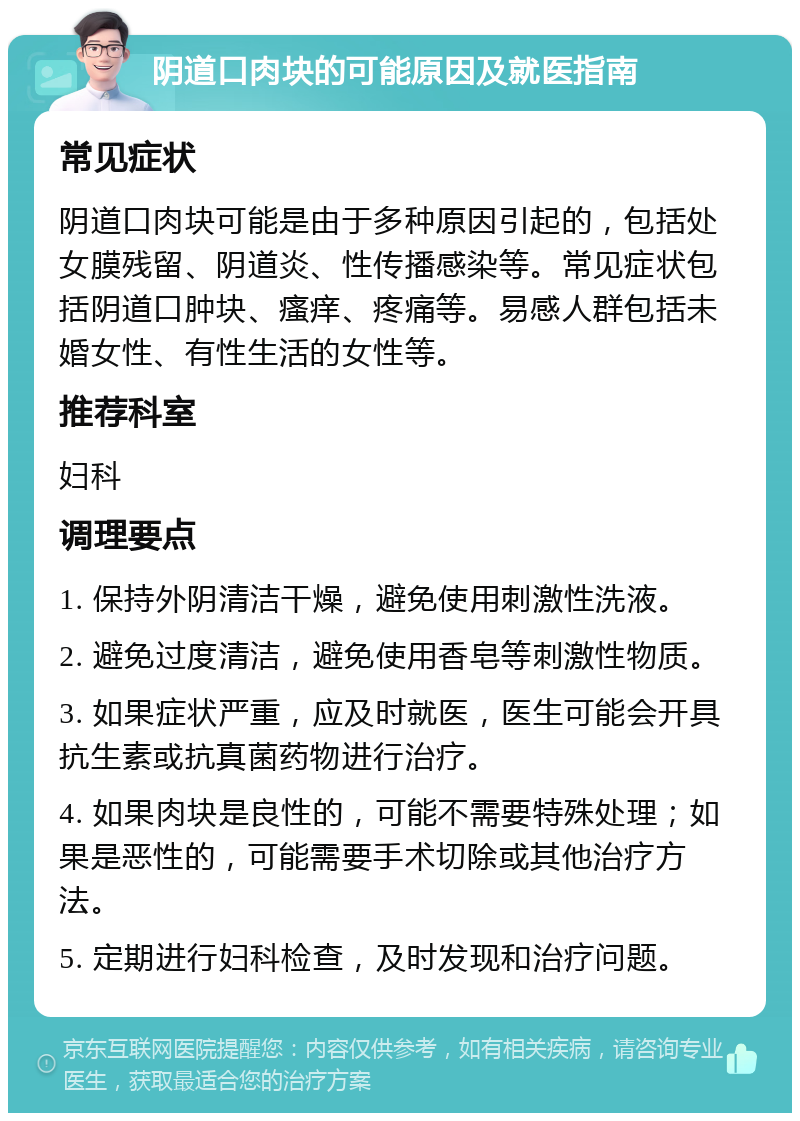 阴道口肉块的可能原因及就医指南 常见症状 阴道口肉块可能是由于多种原因引起的，包括处女膜残留、阴道炎、性传播感染等。常见症状包括阴道口肿块、瘙痒、疼痛等。易感人群包括未婚女性、有性生活的女性等。 推荐科室 妇科 调理要点 1. 保持外阴清洁干燥，避免使用刺激性洗液。 2. 避免过度清洁，避免使用香皂等刺激性物质。 3. 如果症状严重，应及时就医，医生可能会开具抗生素或抗真菌药物进行治疗。 4. 如果肉块是良性的，可能不需要特殊处理；如果是恶性的，可能需要手术切除或其他治疗方法。 5. 定期进行妇科检查，及时发现和治疗问题。